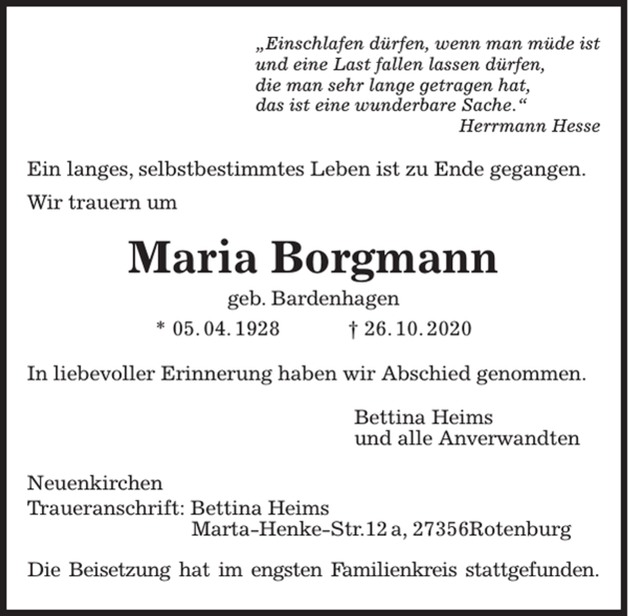 <p>„Einschlafen dürfen, wenn man müde ist<br />und eine Last fallen lassen dürfen,<br />die man sehr lange getragen hat,<br />das ist eine wunderbare Sache.“<br />Herrmann Hesse</p><p>Ein langes, selbstbestimmtes Leben ist zu Ende gegangen.<br />Wir trauern um</p><p>Maria Borgmann<br />geb. Bardenhagen<br />* 05. 04. 1928<br />† 26. 10. 2020<br />In liebevoller Erinnerung haben wir Abschied genommen.<br />Bettina Heims<br />und alle Anverwandten<br />Neuenkirchen<br />Traueranschrift: Bettina Heims<br />Marta-Henke-Str.12 a, 27356Rotenburg<br />Die Beisetzung hat im engsten Familienkreis stattgefunden.</p>