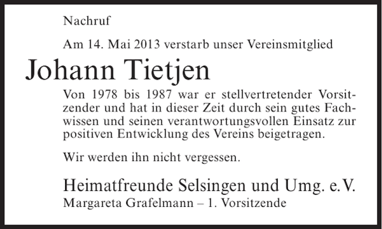 <p>Nachruf<br />Am 14. Mai 2013 verstarb unser Vereinsmitglied</p><p>Johann Tietjen</p><p>Von 1978 bis 1987 war er stellvertretender Vorsitzender und hat in dieser Zeit durch sein gutes Fachwissen und seinen verantwortungsvollen Einsatz zur<br />positiven Entwicklung des Vereins beigetragen.<br />Wir werden ihn nicht vergessen.</p><p>Heimatfreunde Selsingen und Umg. e.V.<br />Margareta Grafelmann – 1. Vorsitzende</p>