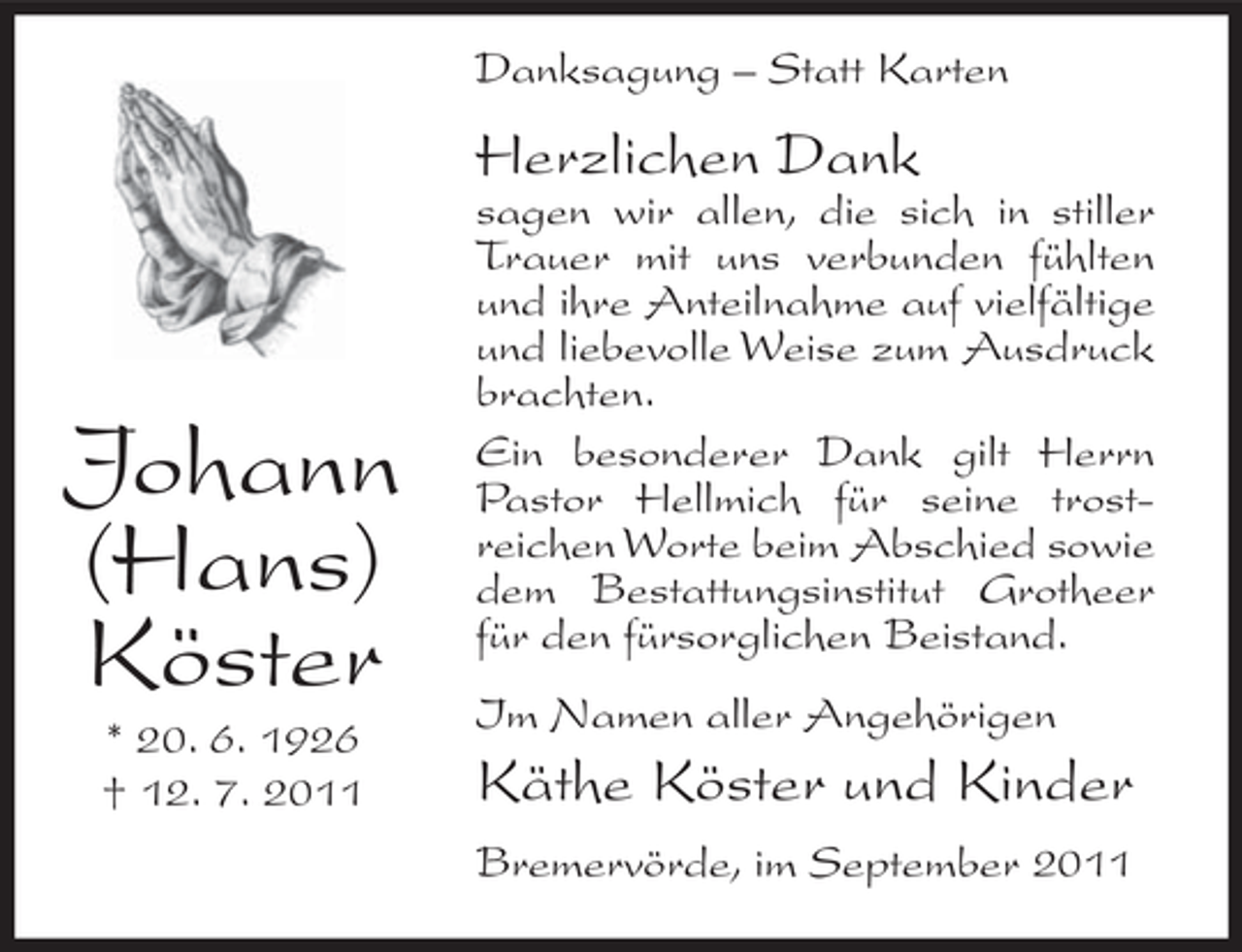 <p>Danksagung – Statt Karten</p><p>Herzlichen Dank</p><p>Johann<br />(Hans)<br />Köster<br />* 20. 6. 1926<br />† 12. 7. 2011</p><p>sagen wir allen, die sich in stiller<br />Trauer mit uns verbunden fühlten<br />und ihre Anteilnahme auf vielfältige<br />und liebevolle Weise zum Ausdruck<br />brachten.<br />Ein besonderer Dank gilt Herrn<br />Pastor Hellmich für seine trostreichen Worte beim Abschied sowie<br />dem Bestattungsinstitut Grotheer<br />für den fürsorglichen Beistand.<br />Im Namen aller Angehörigen</p><p>Käthe Köster und Kinder<br />Bremervörde, im September 2011</p>