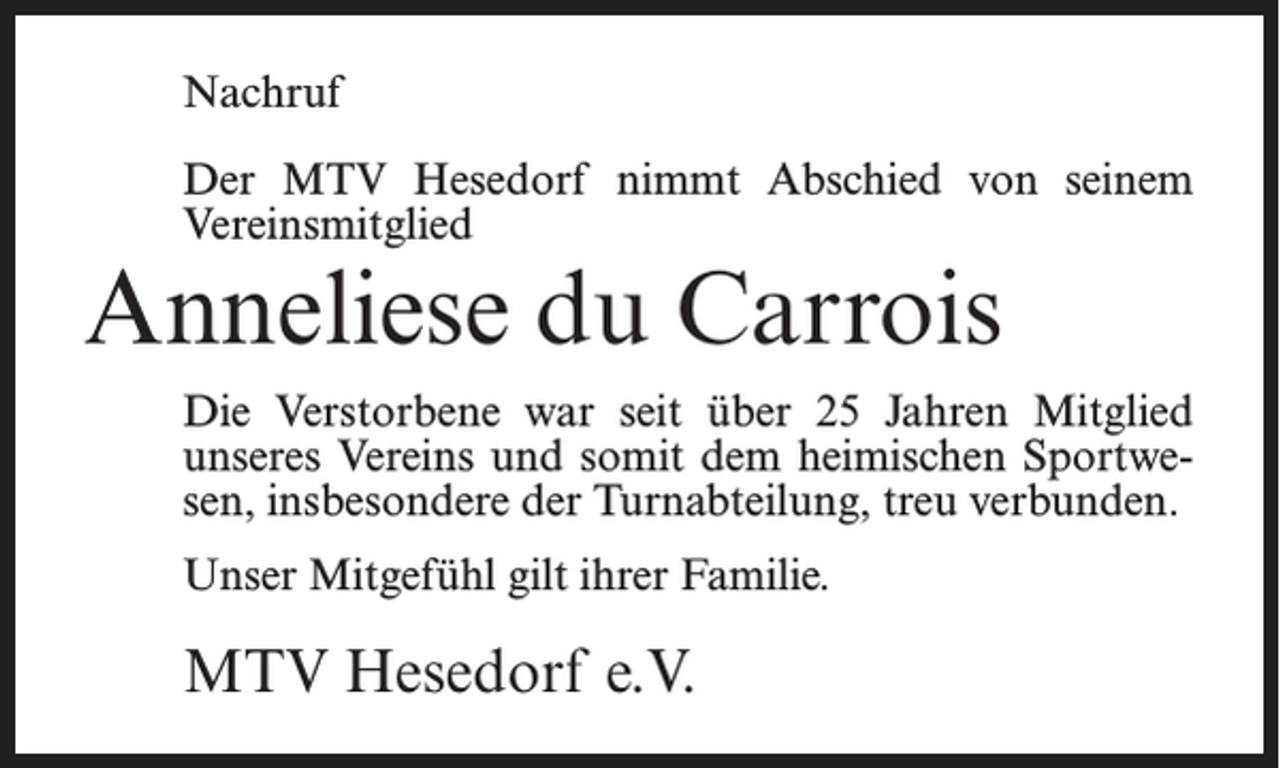<p>Nachruf<br />Der MTV Hesedorf nimmt Abschied von seinem<br />Vereinsmitglied</p><p>Anneliese du Carrois</p><p>Die Verstorbene war seit über 25 Jahren Mitglied<br />unseres Vereins und somit dem heimischen Sportwesen, insbesondere der Turnabteilung, treu verbunden.<br />Unser Mitgefühl gilt ihrer Familie.</p><p>MTV Hesedorf e.V.</p>