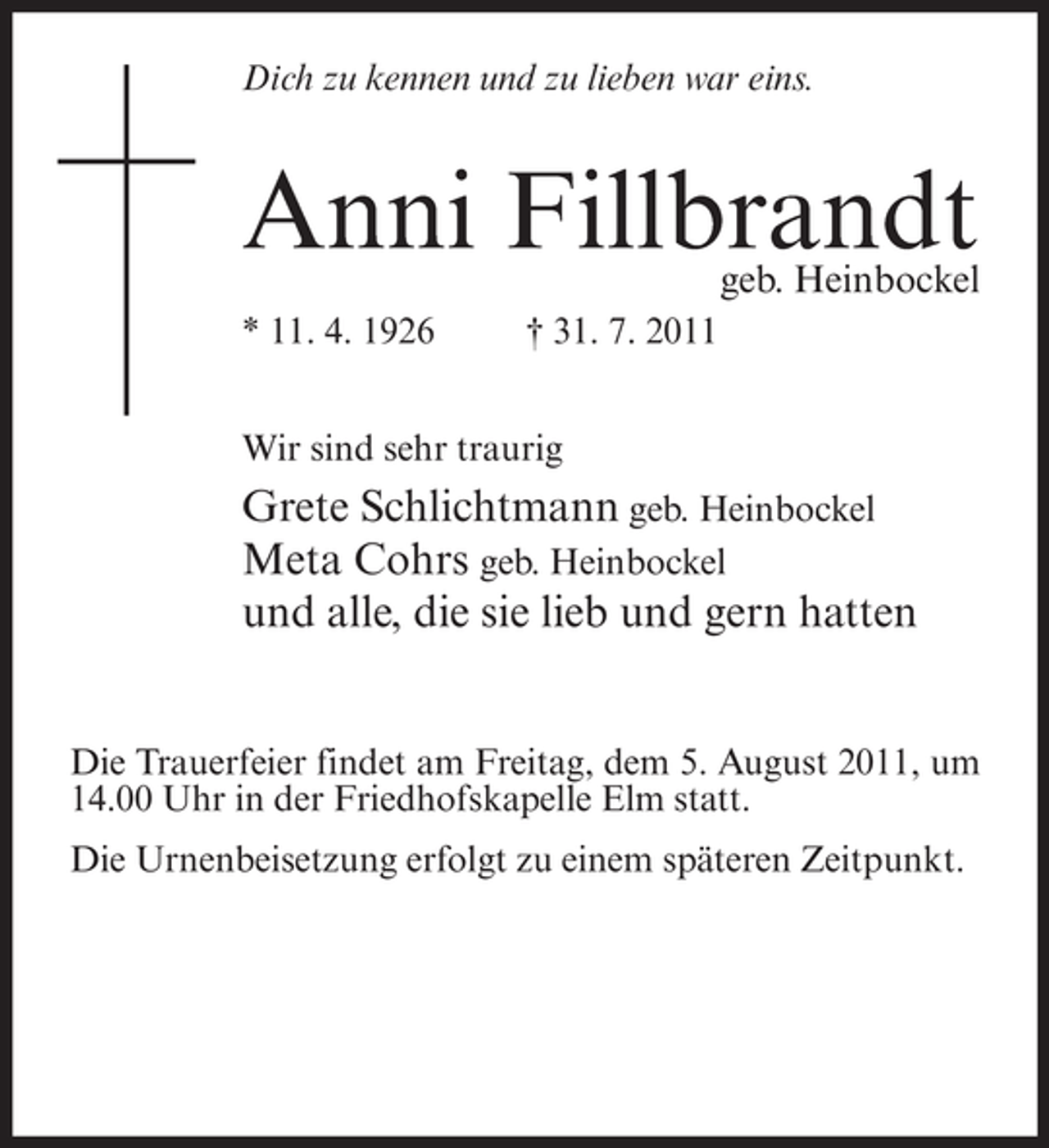 <p>Dich zu kennen und zu lieben war eins.</p><p>Anni Fillbrandt</p><p>geb. Heinbockel</p><p>* 11. 4. 1926</p><p>† 31. 7. 2011</p><p>Wir sind sehr traurig</p><p>Grete Schlichtmann geb. Heinbockel<br />Meta Cohrs geb. Heinbockel<br />und alle, die sie lieb und gern hatten<br />Die Trauerfeier findet am Freitag, dem 5. August 2011, um<br />14.00 Uhr in der Friedhofskapelle Elm statt.<br />Die Urnenbeisetzung erfolgt zu einem späteren Zeitpunkt.</p>