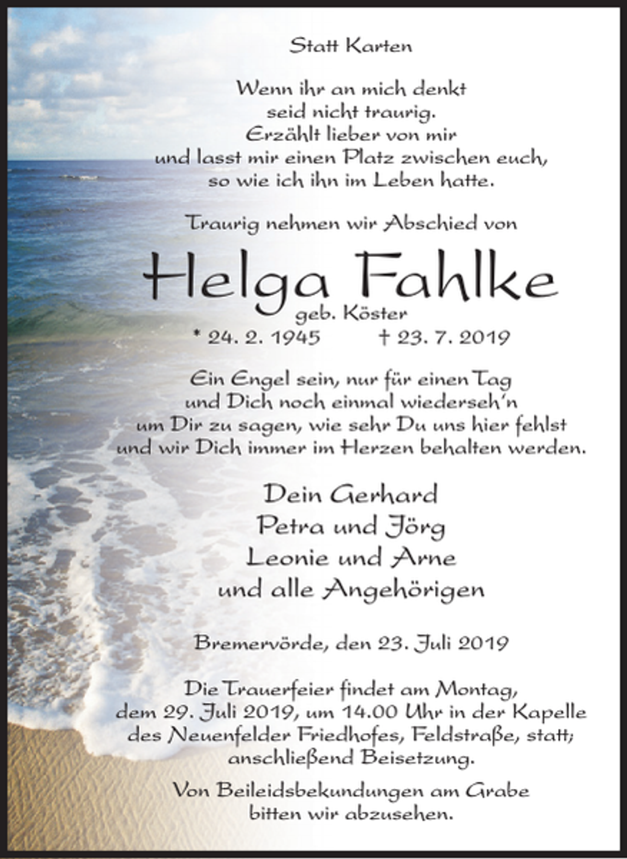 <p>Statt Karten<br />Wenn ihr an mich denkt<br />seid nicht traurig.<br />Erzählt lieber von mir<br />und lasst mir einen Platz zwischen euch,<br />so wie ich ihn im Leben hatte.<br />Traurig nehmen wir Abschied von</p><p>Helga Fahlke<br />geb. Köster<br />* 24. 2. 1945<br />† 23. 7. 2019</p><p>Ein Engel sein, nur für einen Tag<br />und Dich noch einmal wiederseh‘n<br />um Dir zu sagen, wie sehr Du uns hier fehlst<br />und wir Dich immer im Herzen behalten werden.</p><p>Dein Gerhard<br />Petra und Jörg<br />Leonie und Arne<br />und alle Angehörigen<br />Bremervörde, den 23. Juli 2019<br />Die Trauerfeier findet am Montag,<br />dem 29. Juli 2019, um 14.00 Uhr in der Kapelle<br />des Neuenfelder Friedhofes, Feldstraße, statt;<br />anschließend Beisetzung.<br />Von Beileidsbekundungen am Grabe<br />bitten wir abzusehen.</p>