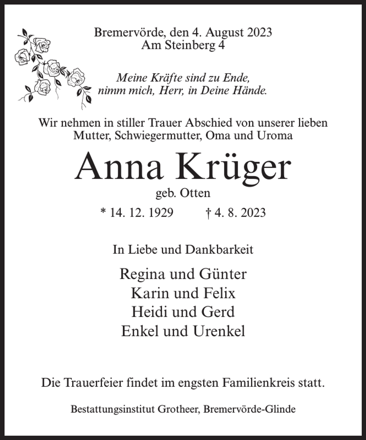 <p>Bremervörde, den 4. August 2023<br />Am Steinberg 4<br />Meine Kräfte sind zu Ende,<br />nimm mich, Herr, in Deine Hände.<br />Wir nehmen in stiller Trauer Abschied von unserer lieben<br />Mutter, Schwiegermutter, Oma und Uroma</p><p>Anna Krüger<br />geb. Otten</p><p>* 14. 12. 1929 † 4. 8. 2023<br />In Liebe und Dankbarkeit</p><p>Regina und Günter<br />Karin und Felix<br />Heidi und Gerd<br />Enkel und Urenkel<br />Die Trauerfeier findet im engsten Familienkreis statt.<br />Bestattungsinstitut Grotheer, Bremervörde-Glinde</p>