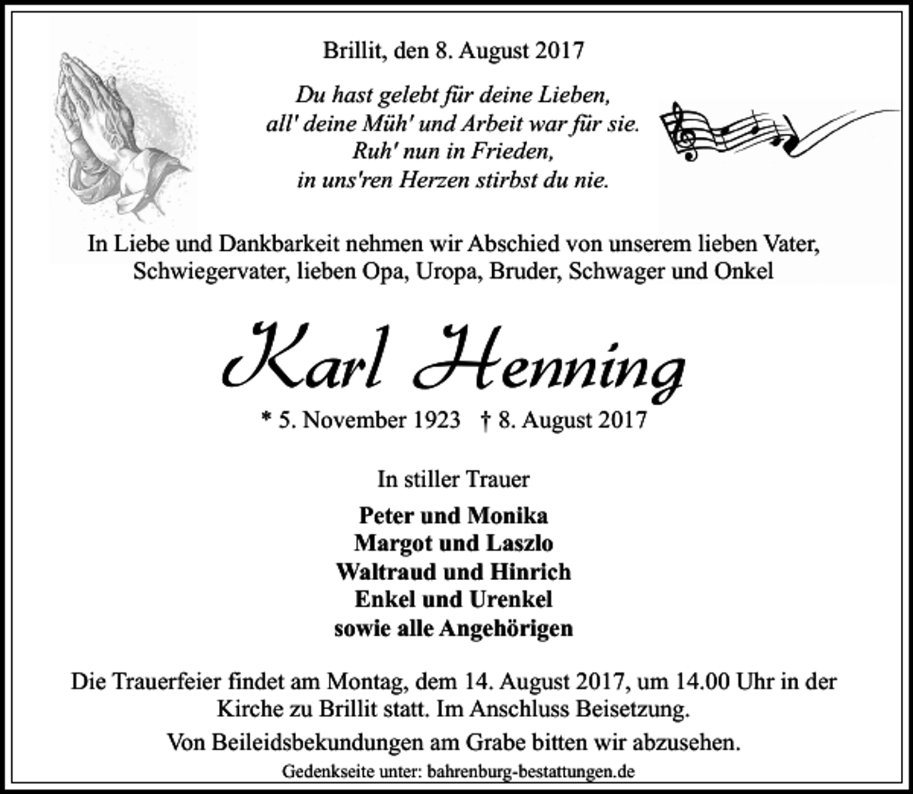 <p>Brillit, den 8. August 2017<br />Du hast gelebt für deine Lieben,<br />all' deine Müh' und Arbeit war für sie.<br />Ruh' nun in Frieden,<br />in uns'ren Herzen stirbst du nie.<br />In Liebe und Dankbarkeit nehmen wir Abschied von unserem lieben Vater,<br />Schwiegervater, lieben Opa, Uropa, Bruder, Schwager und Onkel</p><p>Karl Henning<br />* 5. November 1923 † 8. August 2017<br />In stiller Trauer<br />Peter und Monika<br />Margot und Laszlo<br />Waltraud und Hinrich<br />Enkel und Urenkel<br />sowie alle Angehörigen<br />Die Trauerfeier findet am Montag, dem 14. August 2017, um 14.00 Uhr in der<br />Kirche zu Brillit statt. Im Anschluss Beisetzung.<br />Von Beileidsbekundungen am Grabe bitten wir abzusehen.<br />Gedenkseite unter: bahrenburg-bestattungen.de</p>