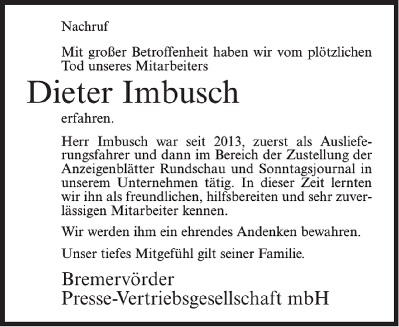 <p>Nachruf</p><p>Mit großer Betroffenheit haben wir vom plötzlichen<br />Tod unseres Mitarbeiters</p><p>Dieter Imbusch<br />erfahren.</p><p>Herr Imbusch war seit 2013, zuerst als Auslieferungsfahrer und dann im Bereich der Zustellung der<br />Anzeigenblätter Rundschau und Sonntagsjournal in<br />unserem Unternehmen tätig. In dieser Zeit lernten<br />wir ihn als freundlichen, hilfsbereiten und sehr zuverlässigen Mitarbeiter kennen.<br />Wir werden ihm ein ehrendes Andenken bewahren.<br />Unser tiefes Mitgefühl gilt seiner Familie.</p><p>Bremervörder<br />Presse-Vertriebsgesellschaft mbH</p>
