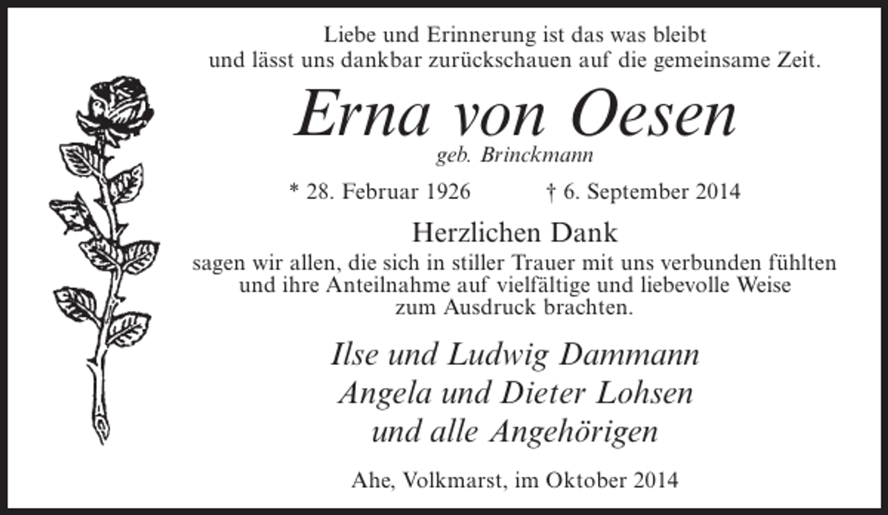 <p>Liebe und Erinnerung ist das was bleibt<br />und lässt uns dankbar zurückschauen auf die gemeinsame Zeit.</p><p>Erna von Oesen<br />geb. Brinckmann</p><p>* 28. Februar 1926</p><p>† 6. September 2014</p><p>Herzlichen Dank</p><p>sagen wir allen, die sich in stiller Trauer mit uns verbunden fühlten<br />und ihre Anteilnahme auf vielfältige und liebevolle Weise<br />zum Ausdruck brachten.</p><p>Ilse und Ludwig Dammann<br />Angela und Dieter Lohsen<br />und alle Angehörigen<br />Ahe, Volkmarst, im Oktober 2014</p>