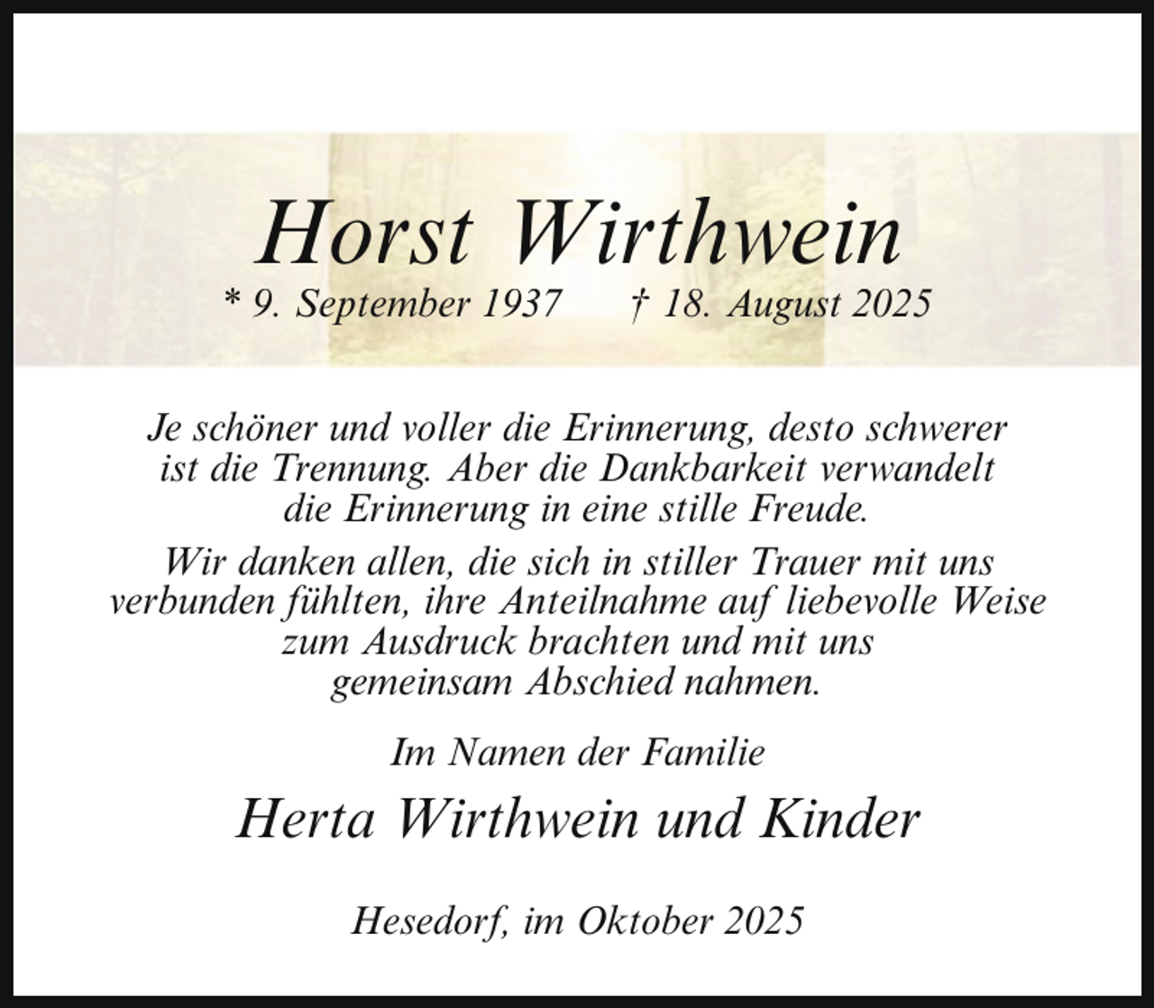 <p>Horst Wirthwein</p><p>* 9. September 1937</p><p>† 18. August 2025</p><p>Je schöner und voller die Erinnerung, desto schwerer<br />ist die Trennung. Aber die Dankbarkeit verwandelt<br />die Erinnerung in eine stille Freude.<br />Wir danken allen, die sich in stiller Trauer mit uns<br />verbunden fühlten, ihre Anteilnahme auf liebevolle Weise<br />zum Ausdruck brachten und mit uns<br />gemeinsam Abschied nahmen.<br />Im Namen der Familie</p><p>Herta Wirthwein und Kinder<br />Hesedorf, im Oktober 2025</p>