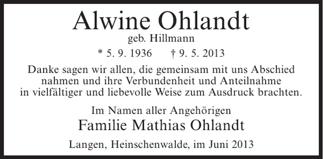 <p>AlwineHillmann<br />Ohlandt<br />geb.<br />* 5. 9. 1936<br />† 9. 5. 2013<br />Danke sagen wir allen, die gemeinsam mit uns Abschied<br />nahmen und ihre Verbundenheit und Anteilnahme<br />in vielfältiger und liebevolle Weise zum Ausdruck brachten.<br />Im Namen aller Angehörigen</p><p>Familie Mathias Ohlandt<br />Langen, Heinschenwalde, im Juni 2013</p>