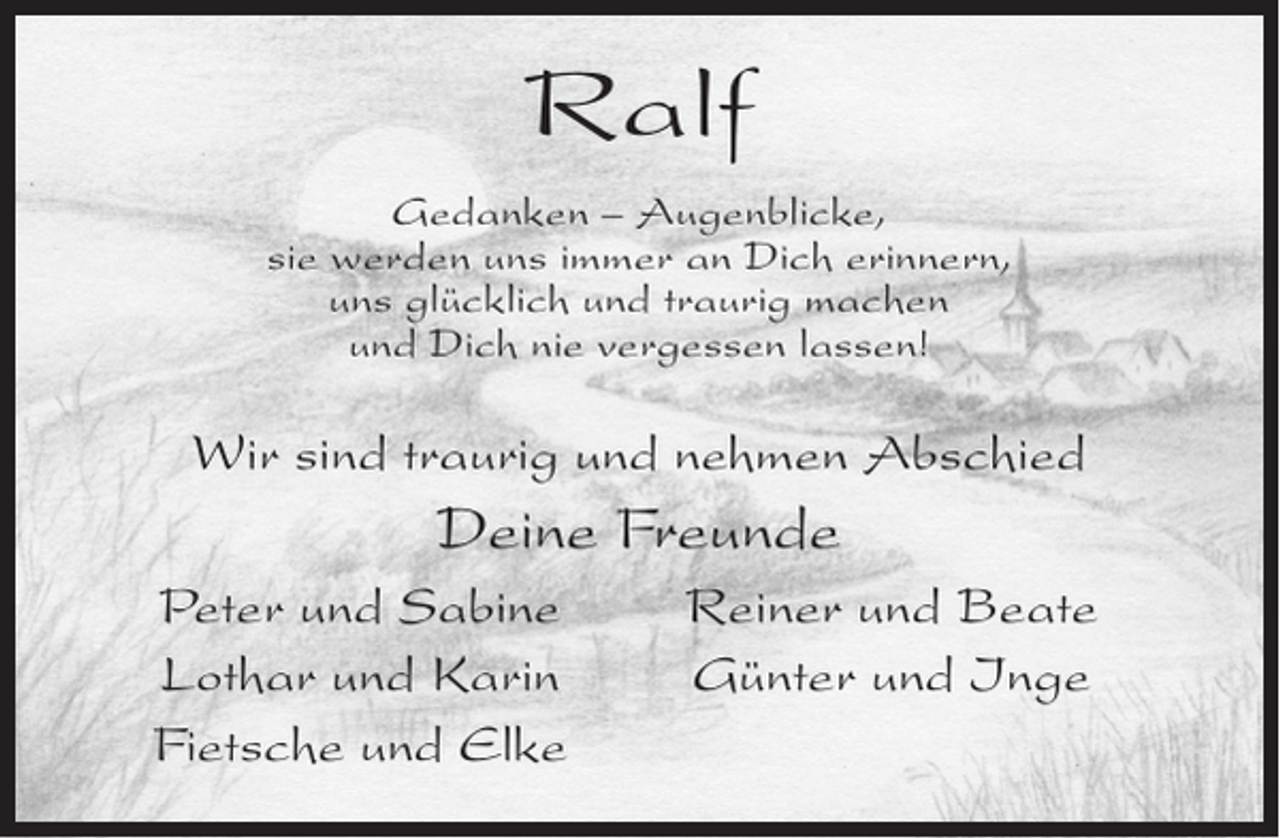 <p>Ralf<br />Gedanken – Augenblicke,<br />sie werden uns immer an Dich erinnern,<br />uns glücklich und traurig machen<br />und Dich nie vergessen lassen!</p><p>Wir sind traurig und nehmen Abschied</p><p>Deine Freunde</p><p>Peter und Sabine<br />Lothar und Karin<br />Fietsche und Elke</p><p>Reiner und Beate<br />Günter und Inge</p>