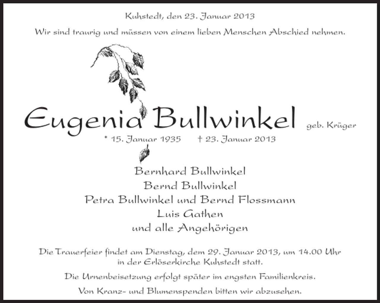 <p>Kuhstedt, den 23. Januar 2013<br />Wir sind traurig und müssen von einem lieben Menschen Abschied nehmen.</p><p>Eugenia Bullwinkel<br />* 15. Januar 1935</p><p>geb. Krüger</p><p>† 23. Januar 2013</p><p>Bernhard Bullwinkel<br />Bernd Bullwinkel<br />Petra Bullwinkel und Bernd Flossmann<br />Luis Gathen<br />und alle Angehörigen<br />Die Trauerfeier findet am Dienstag, dem 29. Januar 2013, um 14.00 Uhr<br />in der Erlöserkirche Kuhstedt statt.<br />Die Urnenbeisetzung erfolgt später im engsten Familienkreis.<br />Von Kranz- und Blumenspenden bitten wir abzusehen.</p>
