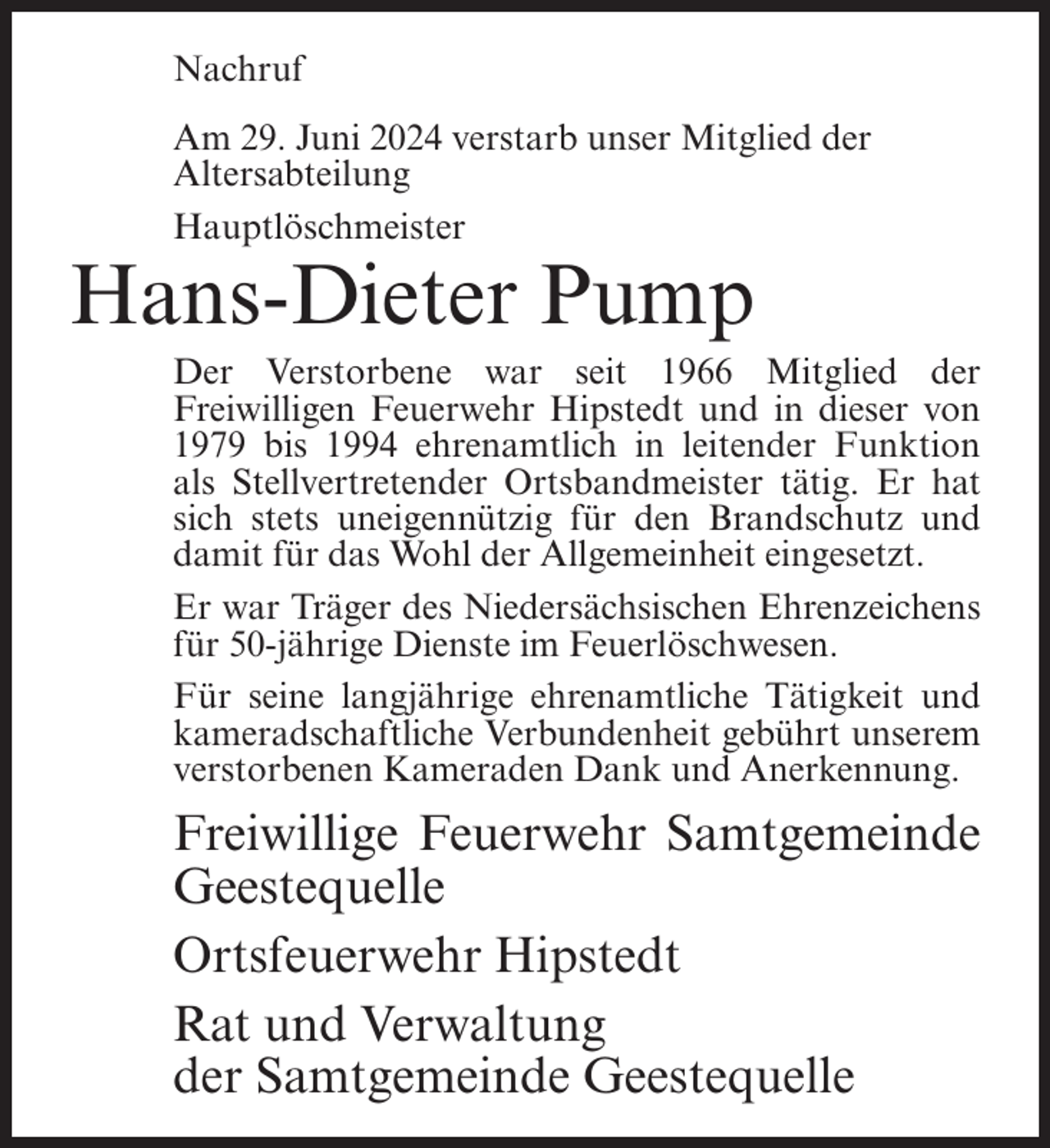 <p>Nachruf<br />Am 29. Juni 2024 verstarb unser Mitglied der<br />Altersabteilung<br />Hauptlöschmeister</p><p>Hans-Dieter Pump<br />Der Verstorbene war seit 1966 Mitglied der<br />Freiwilligen Feuerwehr Hipstedt und in dieser von<br />1979 bis 1994 ehrenamtlich in leitender Funktion<br />als Stellvertretender Ortsbandmeister tätig. Er hat<br />sich stets uneigennützig für den Brandschutz und<br />damit für das Wohl der Allgemeinheit eingesetzt.<br />Er war Träger des Niedersächsischen Ehrenzeichens<br />für 50-jährige Dienste im Feuerlöschwesen.<br />Für seine langjährige ehrenamtliche Tätigkeit und<br />kameradschaftliche Verbundenheit gebührt unserem<br />verstorbenen Kameraden Dank und Anerkennung.</p><p>Freiwillige Feuerwehr Samtgemeinde<br />Geestequelle<br />Ortsfeuerwehr Hipstedt<br />Rat und Verwaltung<br />der Samtgemeinde Geestequelle</p>