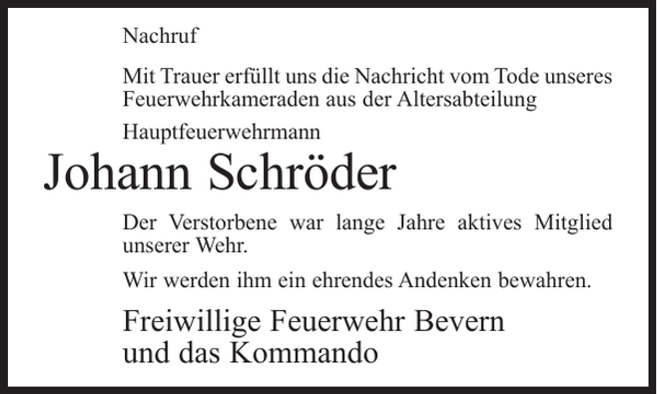 <p>Nachruf<br />Mit Trauer erfüllt uns die Nachricht vom Tode unseres<br />Feuerwehrkameraden aus der Altersabteilung<br />Hauptfeuerwehrmann</p><p>Johann Schröder</p><p>Der Verstorbene war lange Jahre aktives Mitglied<br />­unserer Wehr.<br />Wir werden ihm ein ehrendes Andenken bewahren.</p><p>Freiwillige Feuerwehr Bevern<br />und das Kommando</p>