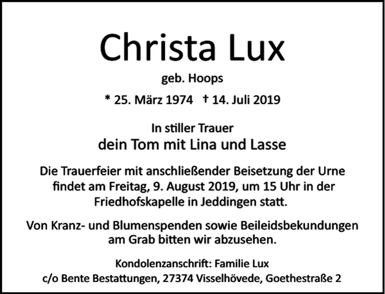 <p>Christa Lux<br />geb. Hoops<br />* 25. März 1974 † 14. Juli 2019<br />In s�ller Trauer</p><p>dein Tom mit Lina und Lasse<br />Die Trauerfeier mit anschließender Beisetzung der Urne<br />ﬁndet am Freitag, 9. August 2019, um 15 Uhr in der<br />Friedhofskapelle in Jeddingen sta�.<br />Von Kranz­ und Blumenspenden sowie Beileidsbekundungen<br />am Grab bi�en wir abzusehen.<br />Kondolenzanschri�: Familie Lux<br />c/o Bente Besta�ungen, 27374 Visselhövede, Goethestraße 2</p>
