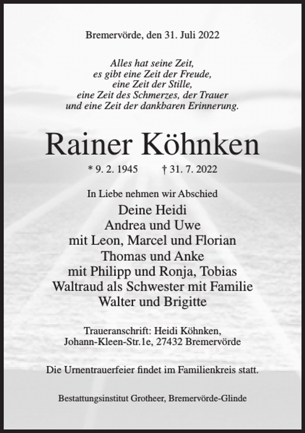 <p>Bremervörde, den 31. Juli 2022<br />Alles hat seine Zeit,<br />es gibt eine Zeit der Freude,<br />eine Zeit der Stille,<br />eine Zeit des Schmerzes, der Trauer<br />und eine Zeit der dankbaren Erinnerung.</p><p>Rainer Köhnken<br />* 9. 2. 1945</p><p>† 31. 7. 2022</p><p>In Liebe nehmen wir Abschied</p><p>Deine Heidi<br />Andrea und Uwe<br />mit Leon, Marcel und Florian<br />Thomas und Anke<br />mit Philipp und Ronja, Tobias<br />Waltraud als Schwester mit Familie<br />Walter und Brigitte<br />Traueranschrift: Heidi Köhnken,<br />Johann-Kleen-Str.1e, 27432 Bremervörde<br />Die Urnentrauerfeier findet im Familienkreis statt.<br />Bestattungsinstitut Grotheer, Bremervörde-Glinde</p>