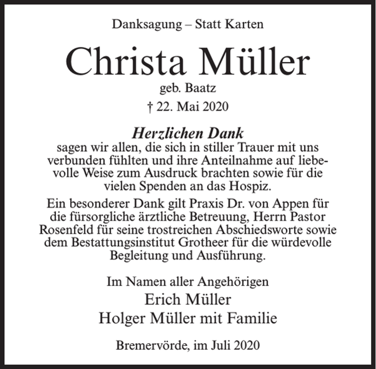 <p>Danksagung – Statt Karten</p><p>Christa Müller<br />geb. Baatz<br />† 22. Mai 2020</p><p>Herzlichen Dank</p><p>sagen wir allen, die sich in stiller Trauer mit uns<br />verbunden fühlten und ihre Anteilnahme auf liebe­<br />volle Weise zum Ausdruck brachten sowie für die<br />vielen Spenden an das Hospiz.<br />Ein besonderer Dank gilt Praxis Dr. von Appen für<br />die fürsorgliche ärztliche Betreuung, Herrn Pastor<br />Rosenfeld für seine trostreichen Abschiedsworte sowie<br />dem Bestattungsinstitut Grotheer für die würdevolle<br />Begleitung und Ausführung.<br />Im Namen aller Angehörigen</p><p>Erich Müller<br />Holger Müller mit Familie<br />Bremervörde, im Juli 2020</p>