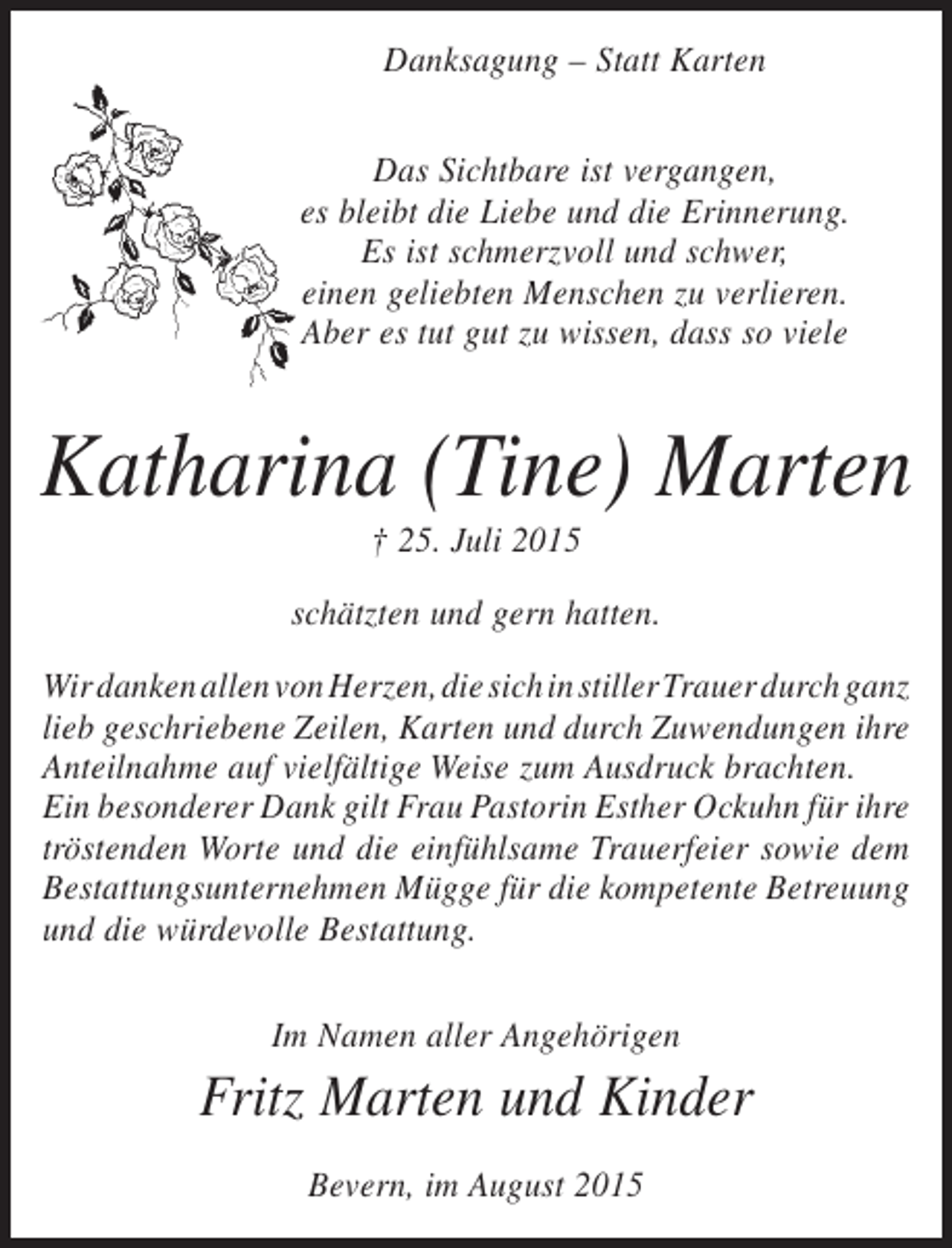 <p>Danksagung – Statt Karten<br />Das Sichtbare ist vergangen,<br />es bleibt die Liebe und die Erinnerung.<br />Es ist schmerzvoll und schwer,<br />einen geliebten Menschen zu verlieren.<br />Aber es tut gut zu wissen, dass so viele</p><p>Katharina (Tine) Marten<br />† 25. Juli 2015<br />schätzten und gern hatten.<br />Wir danken allen von Herzen, die sich in stiller Trauer durch ganz<br />lieb geschriebene Zeilen, Karten und durch Zuwendungen ihre<br />Anteilnahme auf vielfältige Weise zum Ausdruck brachten.<br />Ein besonderer Dank gilt Frau Pastorin Esther Ockuhn für ihre<br />tröstenden Worte und die einfühlsame Trauerfeier sowie dem<br />Bestattungsunternehmen Mügge für die kompetente Betreuung<br />und die würdevolle Bestattung.<br />Im Namen aller Angehörigen</p><p>Fritz Marten und Kinder<br />Bevern, im August 2015</p>