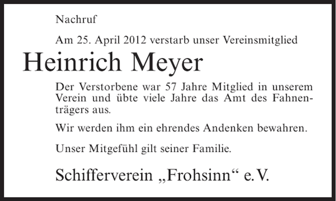 <p>Nachruf<br />Am 25. April 2012 verstarb unser Vereinsmitglied</p><p>Heinrich Meyer<br />Der Verstorbene war 57 Jahre Mitglied in unserem<br />Verein und übte viele Jahre das Amt des Fahnenträgers aus.<br />Wir werden ihm ein ehrendes Andenken bewahren.<br />Unser Mitgefühl gilt seiner Familie.</p><p>Schifferverein „Frohsinn“ e.V.</p>
