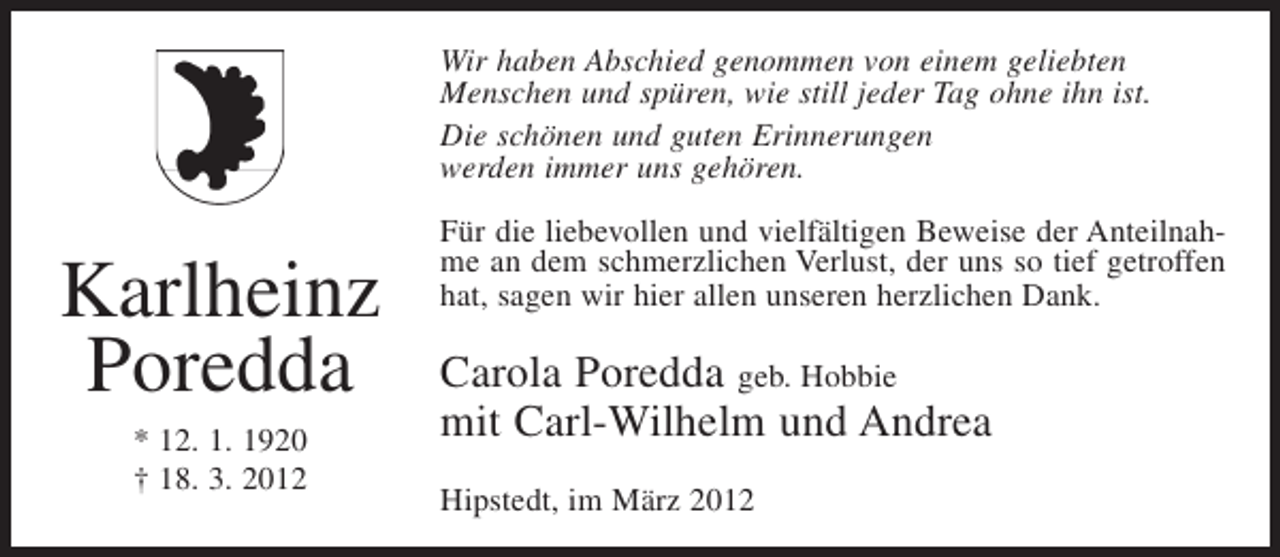 <p>Wir haben Abschied genommen von einem geliebten<br />Menschen und spüren, wie still jeder Tag ohne ihn ist.<br />Die schönen und guten Erinnerungen<br />werden immer uns gehören.</p><p>Karlheinz<br />Poredda<br />* 12. 1. 1920<br />† 18. 3. 2012</p><p>Für die liebevollen und vielfältigen Beweise der Anteilnahme an dem schmerzlichen Verlust, der uns so tief getroffen<br />hat, sagen wir hier allen unseren herzlichen Dank.</p><p>Carola Poredda geb. Hobbie<br />mit Carl-Wilhelm und Andrea<br />Hipstedt, im März 2012</p>