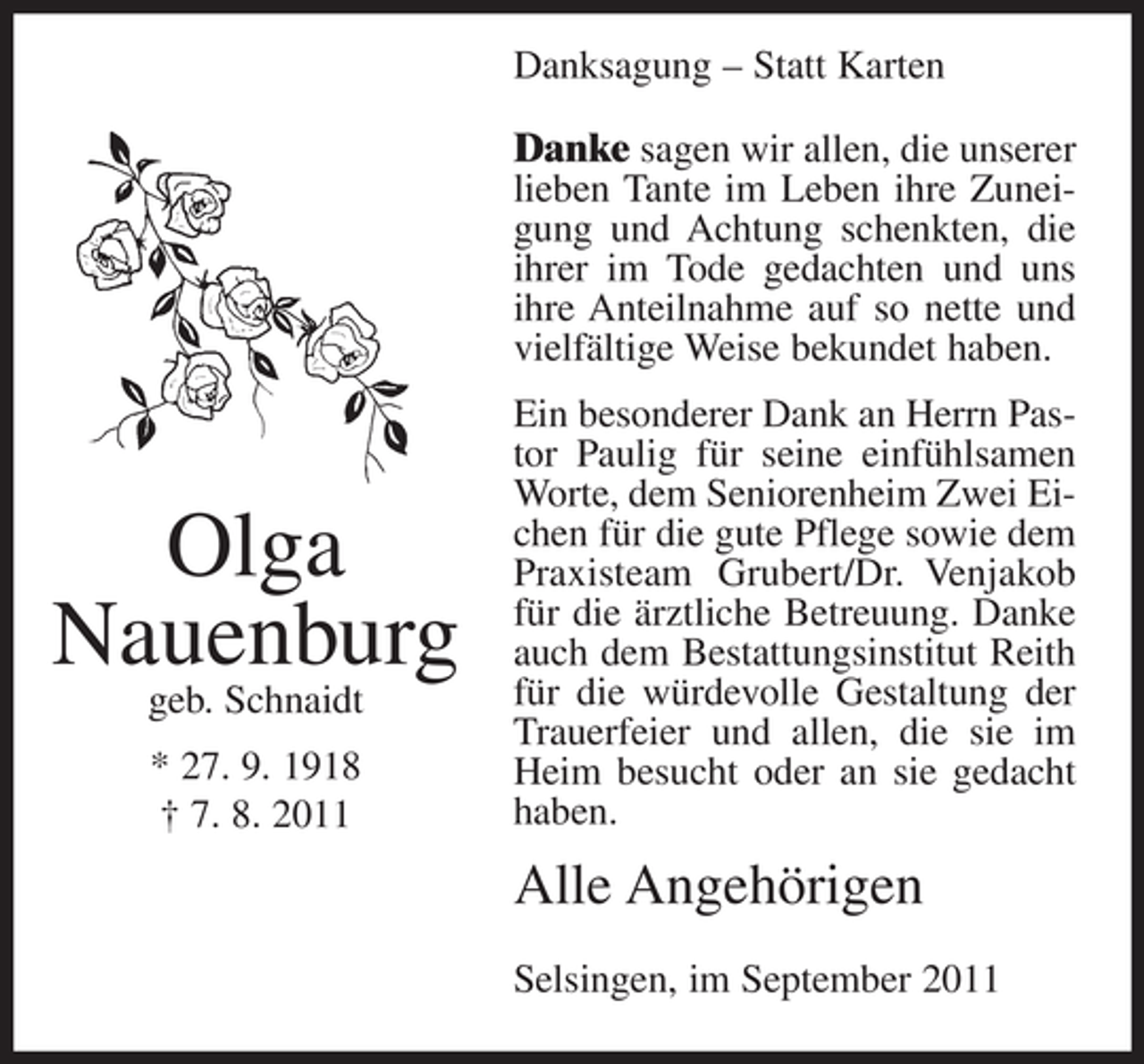 <p>Danksagung – Statt Karten<br />Danke sagen wir allen, die unserer<br />lieben Tante im Leben ihre Zuneigung und Achtung schenkten, die<br />ihrer im Tode gedachten und uns<br />ihre Anteilnahme auf so nette und<br />vielfältige Weise bekundet haben.</p><p>Olga<br />Nauenburg<br />geb. Schnaidt<br />* 27. 9. 1918<br />† 7. 8. 2011</p><p>Ein besonderer Dank an Herrn Pastor Paulig für seine einfühlsamen<br />Worte, dem Seniorenheim Zwei Eichen für die gute Pflege sowie dem<br />Praxisteam Grubert/Dr. Venjakob<br />für die ärztliche Betreuung. Danke<br />auch dem Bestattungsinstitut Reith<br />für die würdevolle Gestaltung der<br />Trauerfeier und allen, die sie im<br />Heim besucht oder an sie gedacht<br />haben.</p><p>Alle Angehörigen<br />Selsingen, im September 2011</p>