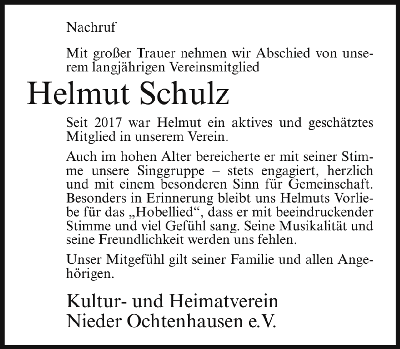 <p>Nachruf<br />Mit großer Trauer nehmen wir Abschied von unserem langjährigen Vereinsmitglied</p><p>Helmut Schulz</p><p>Seit 2017 war Helmut ein aktives und geschätztes<br />Mitglied in unserem Verein.<br />Auch im hohen Alter bereicherte er mit seiner Stimme unsere Singgruppe – stets engagiert, herzlich<br />und mit einem besonderen Sinn für Gemeinschaft.<br />Besonders in Erinnerung bleibt uns Helmuts Vorliebe für das „Hobellied“, dass er mit beeindruckender<br />Stimme und viel Gefühl sang. Seine Musikalität und<br />seine Freundlichkeit werden uns fehlen.<br />Unser Mitgefühl gilt seiner Familie und allen Angehörigen.</p><p>Kultur- und Heimatverein<br />Nieder Ochtenhausen e.V.</p>