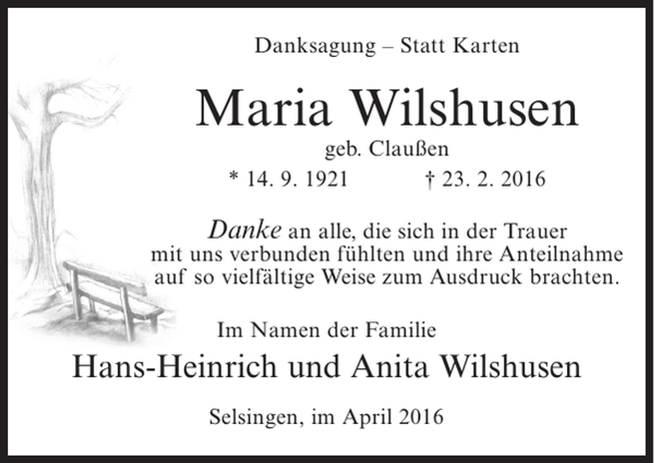 <p>Danksagung – Statt Karten</p><p>Maria Wilshusen<br />geb. Claußen<br />* 14. 9. 1921<br />† 23. 2. 2016</p><p>Danke an alle, die sich in der Trauer<br />mit uns verbunden fühlten und ihre Anteilnahme<br />auf so vielfältige Weise zum Ausdruck brachten.<br />Im Namen der Familie</p><p>Hans-Heinrich und Anita Wilshusen<br />Selsingen, im April 2016</p>