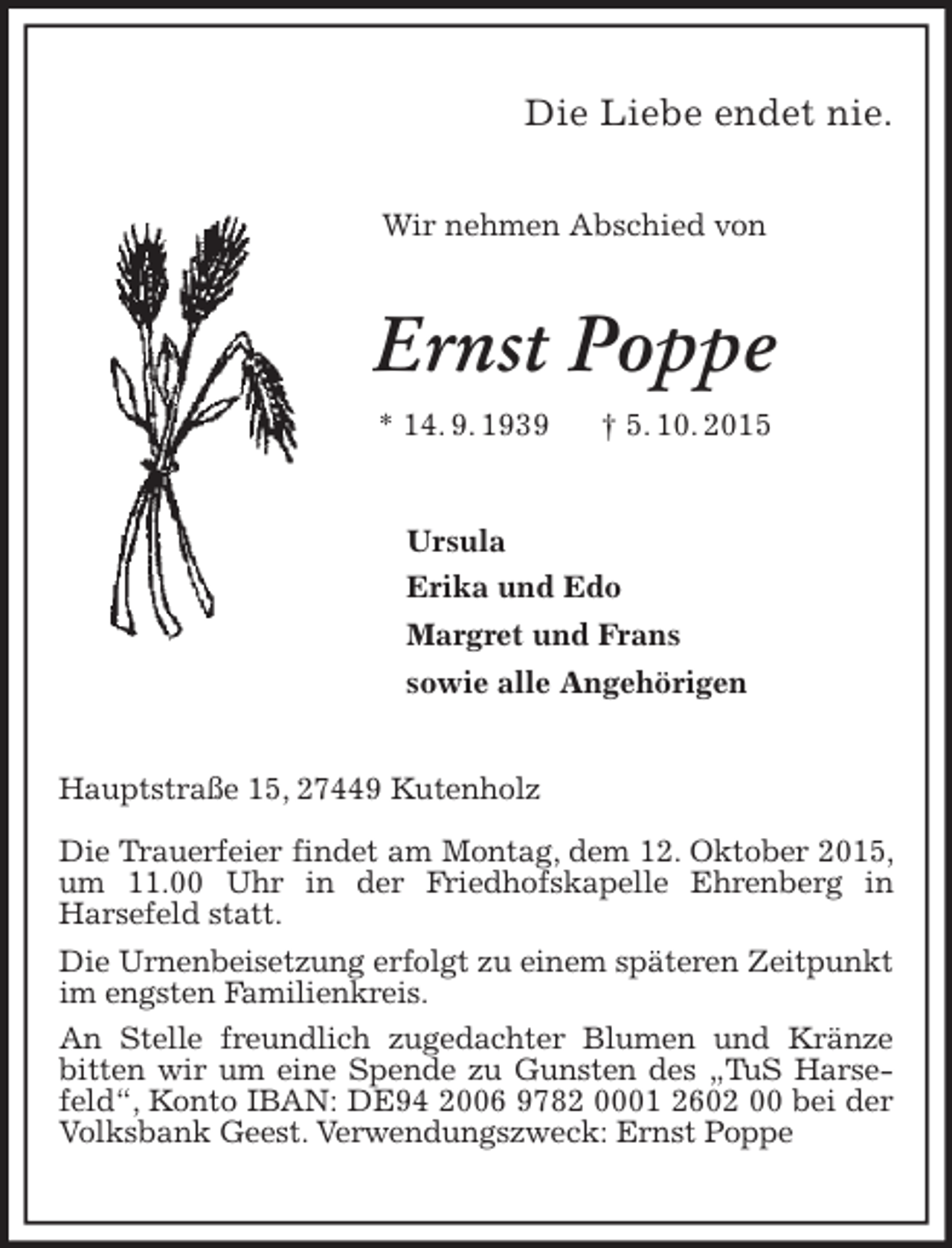 <p>Die Liebe endet nie.<br />Wir nehmen Abschied von</p><p>Ernst Poppe<br />* 14. 9. 1939</p><p>† 5. 10. 2015</p><p>Ursula<br />Erika und Edo<br />Margret und Frans<br />sowie alle Angehörigen<br />Hauptstraße 15, 27449 Kutenholz<br />Die Trauerfeier findet am Montag, dem 12. Oktober 2015,<br />um 11.00 Uhr in der Friedhofskapelle Ehrenberg in<br />Harsefeld statt.<br />Die Urnenbeisetzung erfolgt zu einem späteren Zeitpunkt<br />im engsten Familienkreis.<br />An Stelle freundlich zugedachter Blumen und Kränze<br />bitten wir um eine Spende zu Gunsten des „TuS Harsefeld“, Konto IBAN: DE94 2006 9782 0001 2602 00 bei der<br />Volksbank Geest. Verwendungszweck: Ernst Poppe</p>