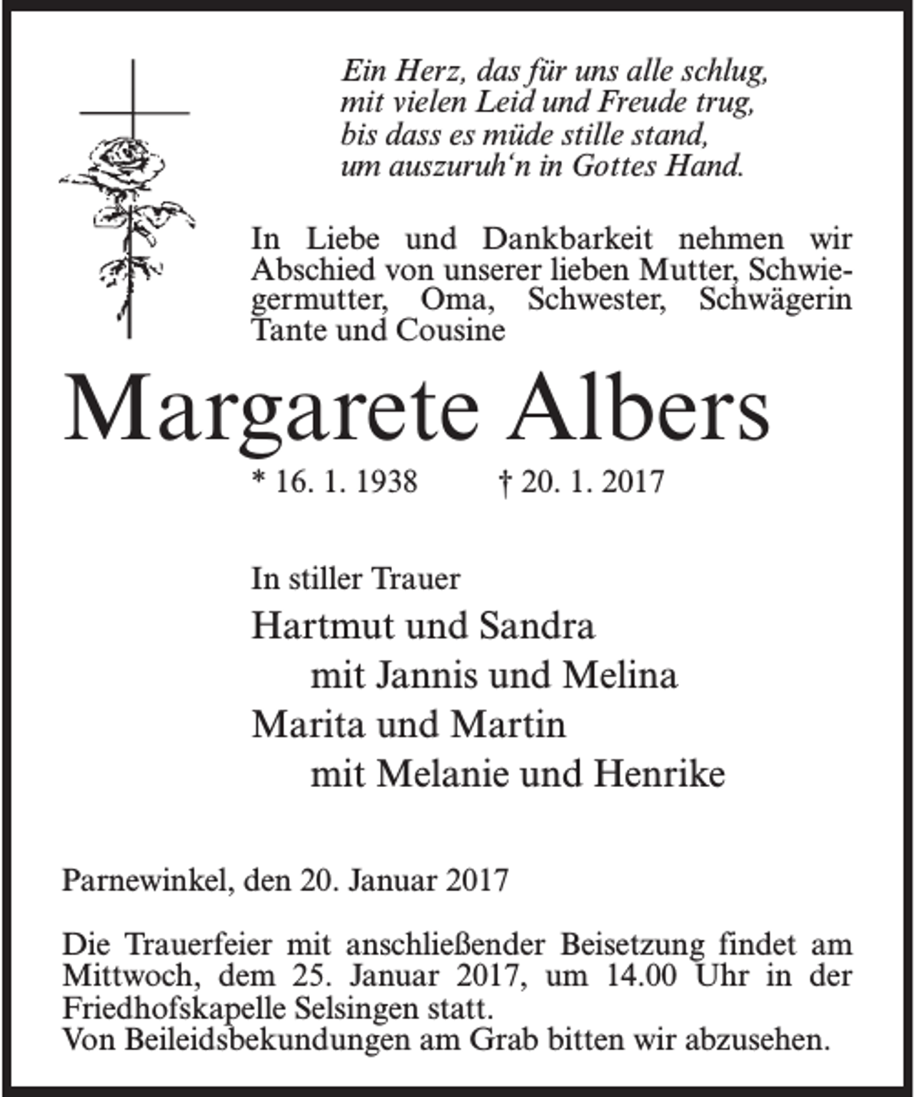 <p>Ein Herz, das für uns alle schlug,<br />mit vielen Leid und Freude trug,<br />bis dass es müde stille stand,<br />um auszuruh‘n in Gottes Hand.<br />In Liebe und Dankbarkeit nehmen wir<br />Abschied von unserer lieben Mutter, Schwiegermutter, Oma, Schwester, Schwägerin<br />Tante und Cousine</p><p>Margarete Albers<br />* 16. 1. 1938 † 20. 1. 2017<br />In stiller Trauer</p><p>Hartmut und Sandra<br />mit Jannis und Melina<br />Marita und Martin<br />mit Melanie und Henrike<br />Parnewinkel, den 20. Januar 2017<br />Die Trauerfeier mit anschließender Beisetzung findet am<br />Mittwoch, dem 25. Januar 2017, um 14.00 Uhr in der<br />Friedhofskapelle Selsingen statt.<br />Von Beileidsbekundungen am Grab bitten wir abzusehen.</p>