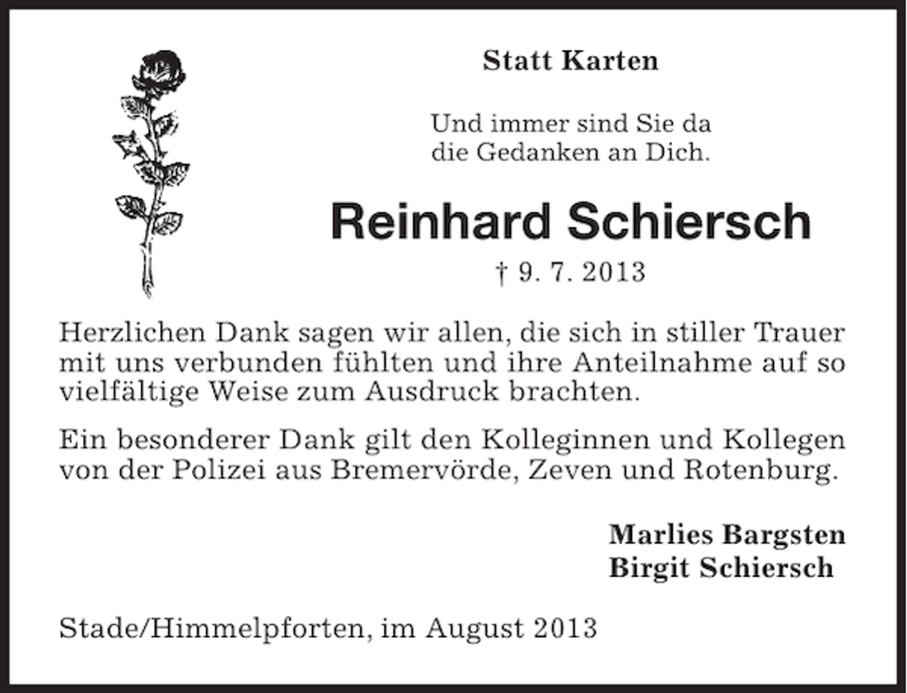 <p>Statt Karten<br />Und immer sind Sie da<br />die Gedanken an Dich.</p><p>Reinhard Schiersch<br />† 9. 7. 2013<br />Herzlichen Dank sagen wir allen, die sich in stiller Trauer<br />mit uns verbunden fühlten und ihre Anteilnahme auf so<br />vielfältige Weise zum Ausdruck brachten.<br />Ein besonderer Dank gilt den Kolleginnen und Kollegen<br />von der Polizei aus Bremervörde, Zeven und Rotenburg.<br />Marlies Bargsten<br />Birgit Schiersch<br />Stade/Himmelpforten, im August 2013</p>