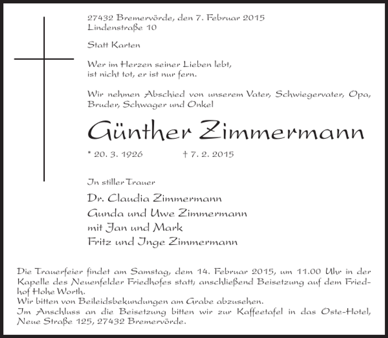 <p>27432 Bremervörde, den 7. Februar 2015</p><p>Lindenstraße 10<br />Statt Karten</p><p>Wer im Herzen seiner Lieben lebt,<br />ist nicht tot, er ist nur fern.<br />Wir nehmen Abschied von unserem Vater, Schwiegervater, Opa,<br />Bruder, Schwager und Onkel</p><p>Günther Zimmermann<br />* 20. 3. 1926 † 7. 2. 2015<br />In stiller Trauer</p><p>Dr. Claudia Zimmermann<br />Gunda und Uwe Zimmermann<br />mit Jan und Mark<br />Fritz und Inge Zimmermann<br />Die Trauerfeier findet am Samstag, dem 14. Februar 2015, um 11.00 Uhr in der<br />Kapelle des Neuenfelder Friedhofes statt; anschließend Beisetzung auf dem Friedhof Hohe Worth.<br />Wir bitten von Beileidsbekundungen am Grabe abzusehen.<br />Im Anschluss an die Beisetzung bitten wir zur Kaffeetafel in das Oste-Hotel,<br />Neue Straße 125, 27432 Bremervörde.</p>