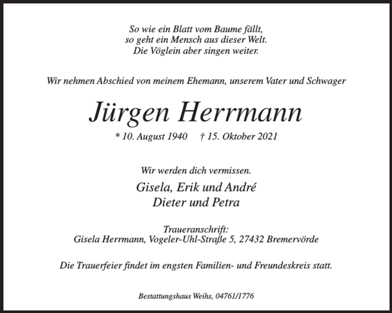 <p>So wie ein Blatt vom Baume fällt,<br />so geht ein Mensch aus dieser Welt.<br />Die Vöglein aber singen weiter.<br />Wir nehmen Abschied von meinem Ehemann, unserem Vater und Schwager</p><p>Jürgen Herrmann<br />* 10. August 1940</p><p>† 15. Oktober 2021</p><p>Wir werden dich vermissen.</p><p>Gisela, Erik und André<br />Dieter und Petra<br />Traueranschrift:<br />Gisela Herrmann, Vogeler-Uhl-Straße 5, 27432 Bremervörde<br />Die Trauerfeier findet im engsten Familien- und Freundeskreis statt.<br />Bestattungshaus Weihs, 04761/1776</p>