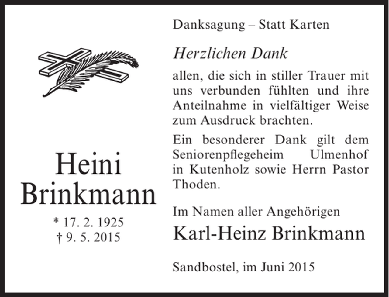 <p>Danksagung – Statt Karten</p><p>Herzlichen Dank</p><p>Heini<br />Brinkmann<br />* 17. 2. 1925<br />† 9. 5. 2015</p><p>allen, die sich in stiller Trauer mit<br />uns verbunden fühlten und ihre<br />Anteilnahme in vielfältiger Weise<br />zum Ausdruck brachten.<br />Ein besonderer Dank gilt dem<br />Seniorenpflegeheim<br />Ulmenhof<br />in Kutenholz sowie Herrn Pastor<br />Thoden.<br />Im Namen aller Angehörigen</p><p>Karl-Heinz Brinkmann<br />Sandbostel, im Juni 2015</p>