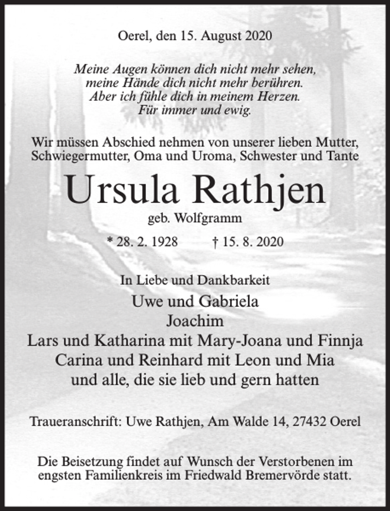 <p>Oerel, den 15. August 2020<br />Meine Augen können dich nicht mehr sehen,<br />meine Hände dich nicht mehr berühren.<br />Aber ich fühle dich in meinem Herzen.<br />Für immer und ewig.<br />Wir müssen Abschied nehmen von unserer lieben Mutter,<br />Schwiegermutter, Oma und Uroma, Schwester und Tante</p><p>Ursula Rathjen<br />geb. Wolfgramm</p><p>* 28. 2. 1928</p><p>† 15. 8. 2020</p><p>In Liebe und Dankbarkeit</p><p>Uwe und Gabriela<br />Joachim<br />Lars und Katharina mit Mary-Joana und Finnja<br />Carina und Reinhard mit Leon und Mia<br />und alle, die sie lieb und gern hatten<br />Traueranschrift: Uwe Rathjen, Am Walde 14, 27432 Oerel<br />Die Beisetzung findet auf Wunsch der Verstorbenen im<br />engsten Familienkreis im Friedwald Bremervörde statt.</p>