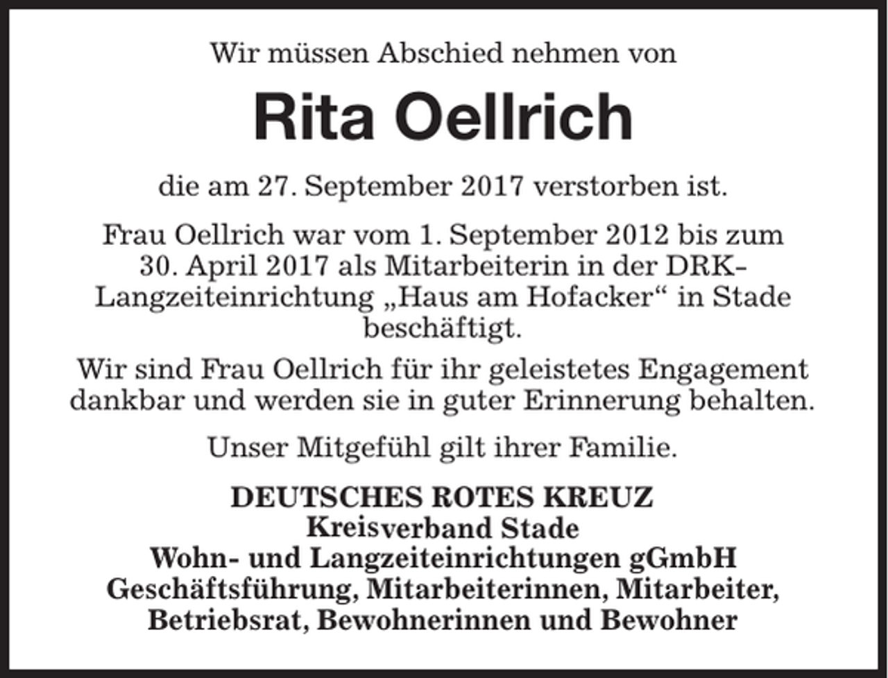 <p>Wir müssen Abschied nehmen von</p><p>Rita Oellrich<br />die am 27. September 2017 verstorben ist.<br />Frau Oellrich war vom 1. September 2012 bis zum<br />30. April 2017 als Mitarbeiterin in der DRKLangzeiteinrichtung „Haus am Hofacker“ in Stade<br />beschäftigt.<br />Wir sind Frau Oellrich für ihr geleistetes Engagement<br />dankbar und werden sie in guter Erinnerung behalten.<br />Unser Mitgefühl gilt ihrer Familie.<br />DEUTSCHES ROTES KREUZ<br />Kreisverband Stade<br />Wohn- und Langzeiteinrichtungen gGmbH<br />Geschäftsführung, Mitarbeiterinnen, Mitarbeiter,<br />Betriebsrat, Bewohnerinnen und Bewohner</p>