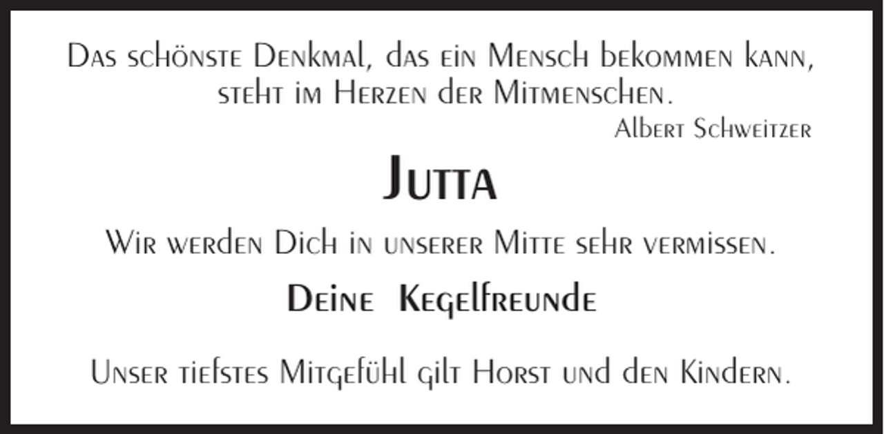 <p>Das schönste Denkmal, das ein Mensch bekommen kann,<br />steht im Herzen der Mitmenschen.</p><p>Jutta</p><p>Albert Schweitzer</p><p>Wir werden Dich in unserer Mitte sehr vermissen.</p><p>Deine Kegelfreunde<br />Unser tiefstes Mitgefühl gilt Horst und den Kindern.</p>