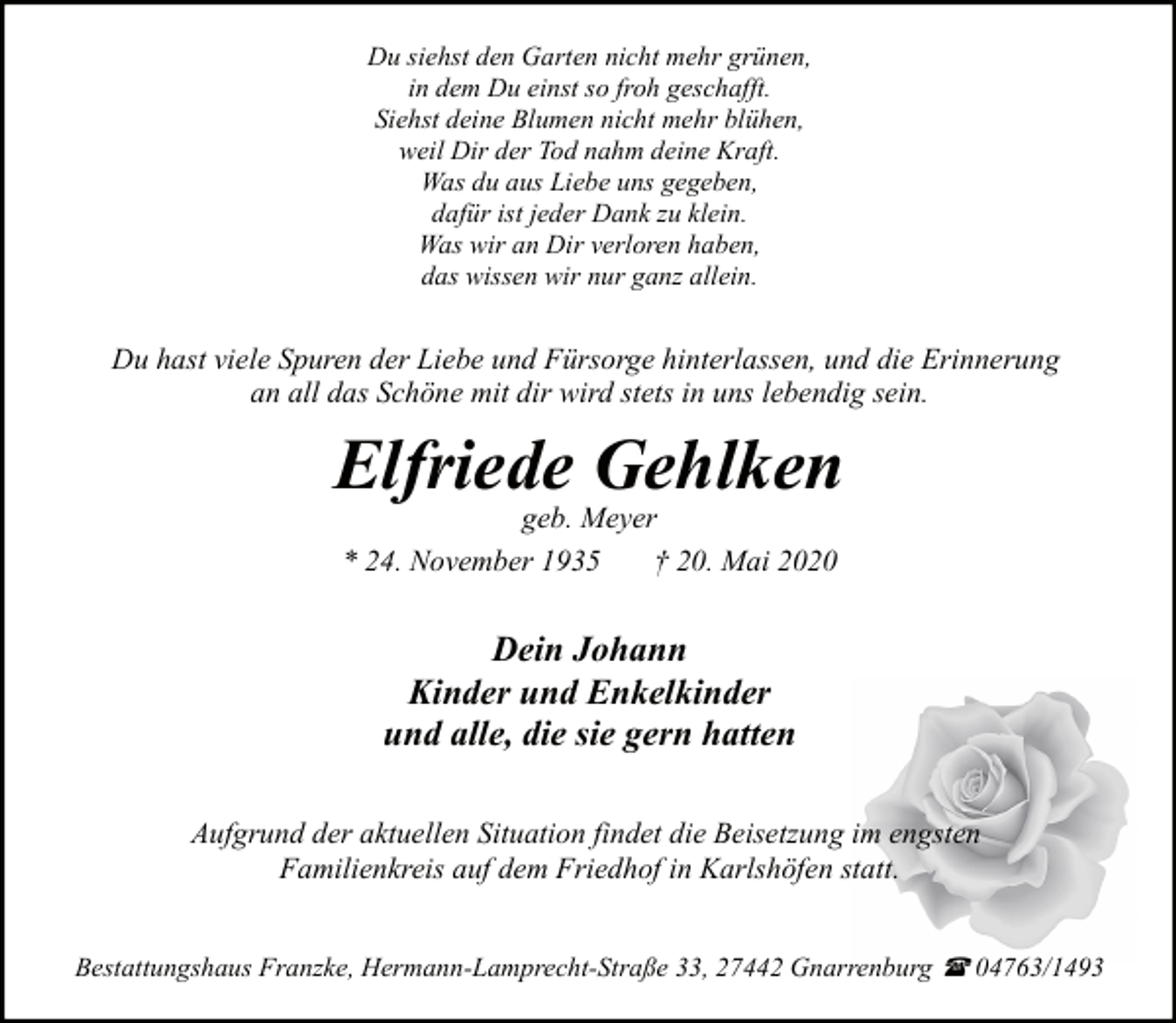 <p>Du siehst den Garten nicht mehr grünen,<br />in dem Du einst so froh geschafft.<br />Siehst deine Blumen nicht mehr blühen,<br />weil Dir der Tod nahm deine Kraft.<br />Was du aus Liebe uns gegeben,<br />dafür ist jeder Dank zu klein.<br />Was wir an Dir verloren haben,<br />das wissen wir nur ganz allein.</p><p>Du hast viele Spuren der Liebe und Fürsorge hinterlassen, und die Erinnerung<br />an all das Schöne mit dir wird stets in uns lebendig sein.</p><p>Elfriede Gehlken<br />geb. Meyer<br />* 24. November 1935<br />† 20. Mai 2020</p><p>Dein Johann<br />Kinder und Enkelkinder<br />und alle, die sie gern hatten<br />Aufgrund der aktuellen Situation findet die Beisetzung im engsten<br />Familienkreis auf dem Friedhof in Karlshöfen statt.<br />Bestattungshaus Franzke, Hermann-Lamprecht-Straße 33, 27442 Gnarrenburg ( 04763/1493</p>