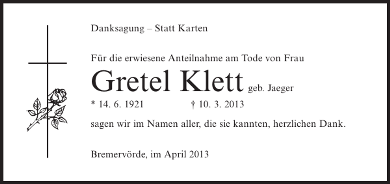 <p>Danksagung – Statt Karten<br />Für die erwiesene Anteilnahme am Tode von Frau</p><p>Gretel Klett<br />* 14. 6. 1921</p><p>geb. Jaeger</p><p>† 10. 3. 2013</p><p>sagen wir im Namen aller, die sie kannten, herzlichen Dank.<br />Bremervörde, im April 2013</p>