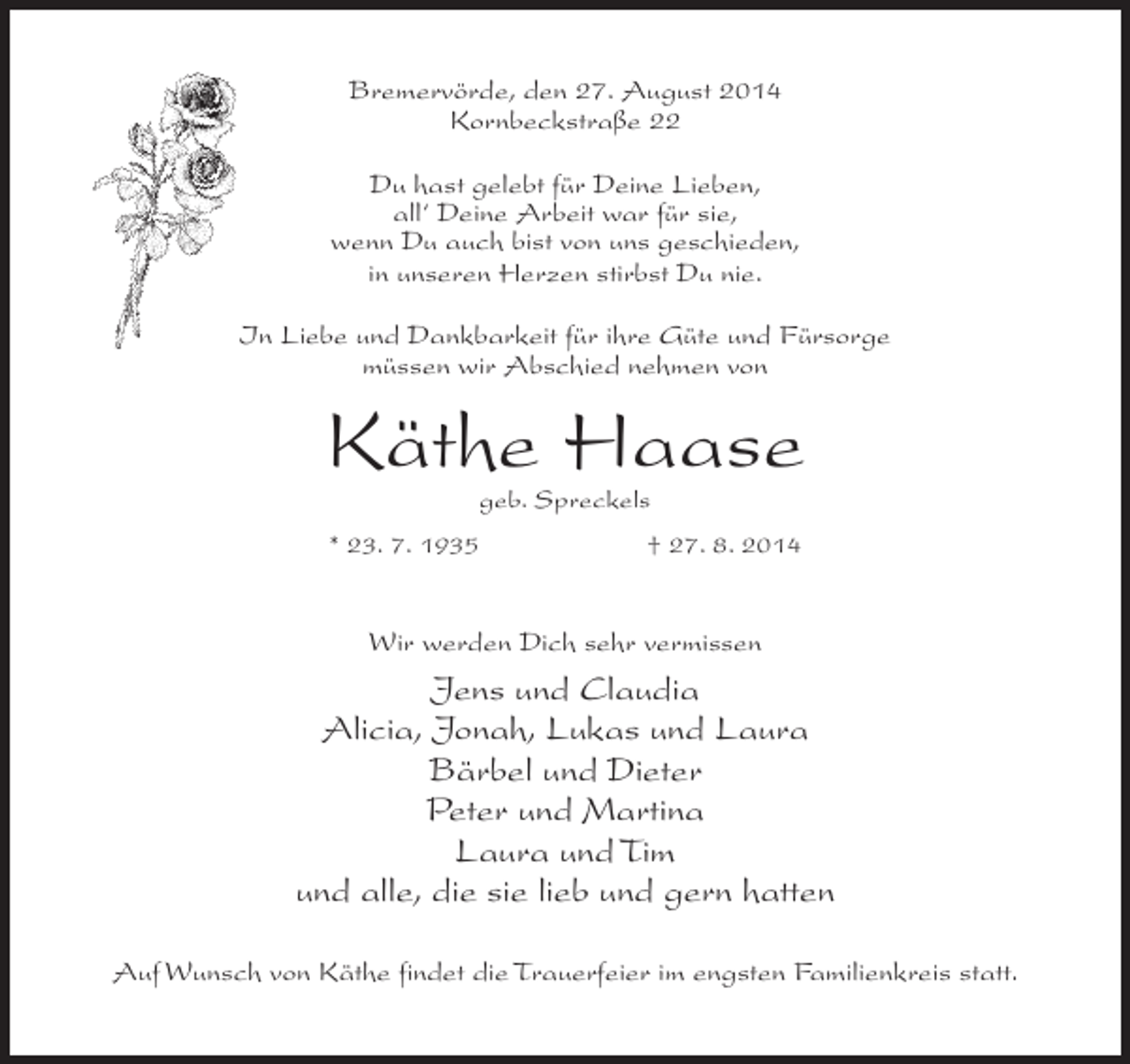 <p>Bremervörde, den 27. August 2014<br />Kornbeckstraße 22<br />Du hast gelebt für Deine Lieben,<br />all‘ Deine Arbeit war für sie,<br />wenn Du auch bist von uns geschieden,<br />in unseren Herzen stirbst Du nie.<br />In Liebe und Dankbarkeit für ihre Güte und Fürsorge<br />müssen wir Abschied nehmen von</p><p>Käthe Haase<br />geb. Spreckels</p><p>* 23. 7. 1935</p><p>† 27. 8. 2014</p><p>Wir werden Dich sehr vermissen</p><p>Jens und Claudia<br />Alicia, Jonah, Lukas und Laura<br />Bärbel und Dieter<br />Peter und Martina<br />Laura und Tim<br />und alle, die sie lieb und gern hatten<br />Auf Wunsch von Käthe findet die Trauerfeier im engsten Familienkreis statt.</p>