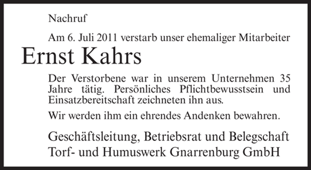 <p>Nachruf<br />Am 6. Juli 2011 verstarb unser ehemaliger Mitarbeiter</p><p>Ernst Kahrs<br />Der Verstorbene war in unserem Unternehmen 35<br />Jahre tätig. Persönliches Pflichtbewusstsein und<br />Einsatzbereitschaft zeichneten ihn aus.<br />Wir werden ihm ein ehrendes Andenken bewahren.</p><p>Geschäftsleitung, Betriebsrat und Belegschaft<br />Torf- und Humuswerk Gnarrenburg GmbH</p>