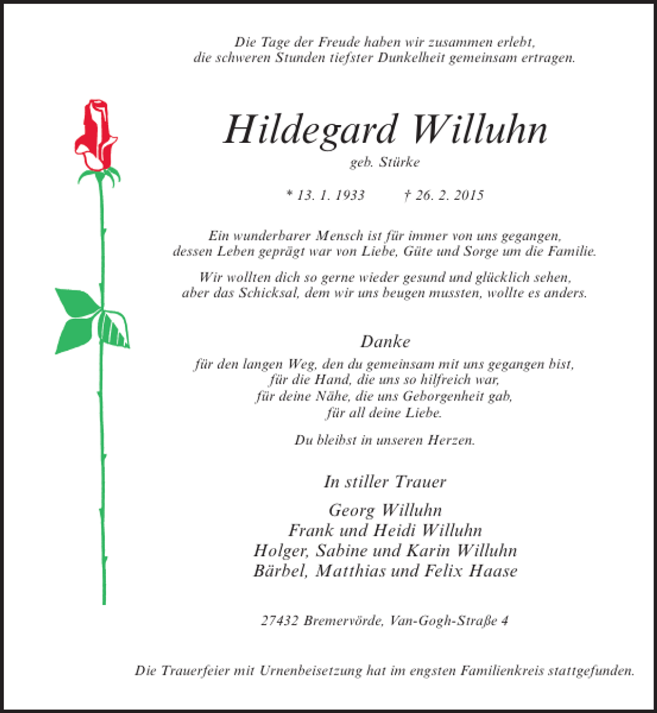<p>Die Tage der Freude haben wir zusammen erlebt,<br />die schweren Stunden tiefster Dunkelheit gemeinsam ertragen.</p><p>Hildegard Willuhn<br />geb. Stürke</p><p>* 13. 1. 1933</p><p>† 26. 2. 2015</p><p>Ein wunderbarer Mensch ist für immer von uns gegangen,<br />dessen Leben geprägt war von Liebe, Güte und Sorge um die Familie.<br />Wir wollten dich so gerne wieder gesund und glücklich sehen,<br />aber das Schicksal, dem wir uns beugen mussten, wollte es anders.</p><p>Danke<br />für den langen Weg, den du gemeinsam mit uns gegangen bist,<br />für die Hand, die uns so hilfreich war,<br />für deine Nähe, die uns Geborgenheit gab,<br />für all deine Liebe.<br />Du bleibst in unseren Herzen.</p><p>In stiller Trauer<br />Georg Willuhn<br />Frank und Heidi Willuhn<br />Holger, Sabine und Karin Willuhn<br />Bärbel, Matthias und Felix Haase<br />27432 Bremervörde, Van-Gogh-Straße 4<br />Die Trauerfeier mit Urnenbeisetzung hat im engsten Familienkreis stattgefunden.</p>