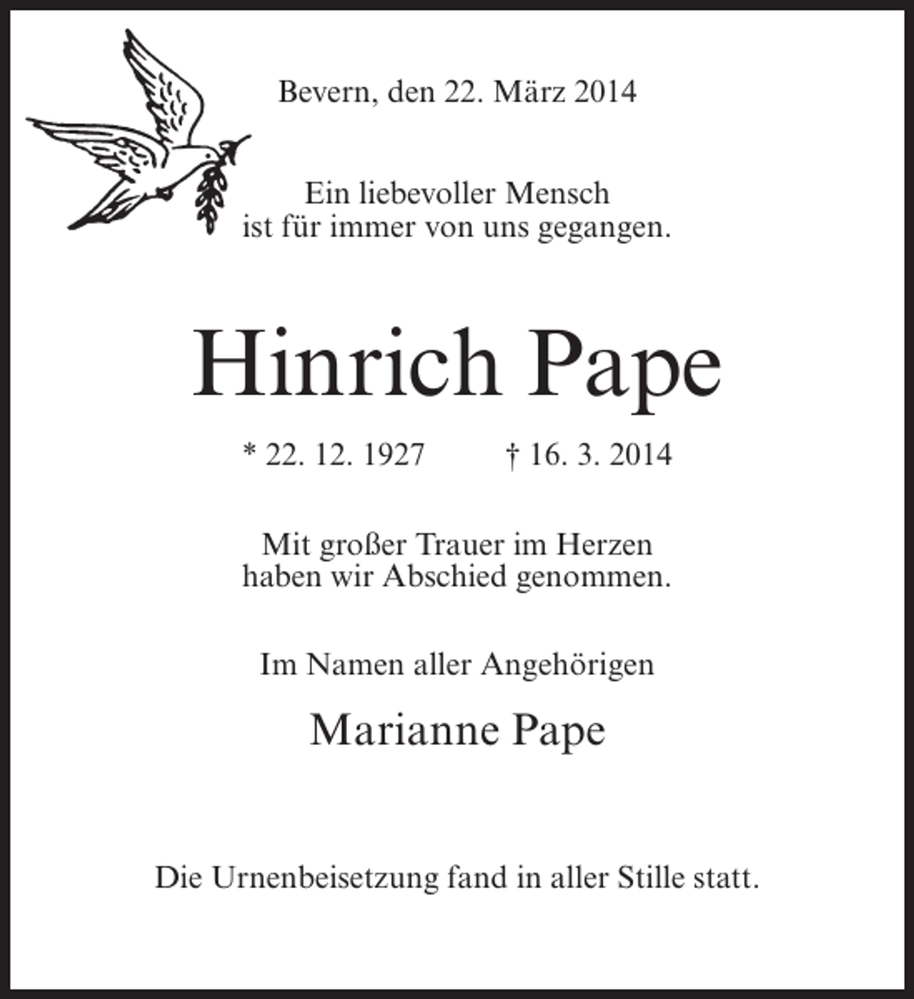 <p>Bevern, den 22. März 2014<br />Ein liebevoller Mensch<br />ist für immer von uns gegangen.</p><p>Hinrich Pape<br />* 22. 12. 1927 † 16. 3. 2014<br />Mit großer Trauer im Herzen<br />haben wir Abschied genommen.<br />Im Namen aller Angehörigen</p><p>Marianne Pape<br />Die Urnenbeisetzung fand in aller Stille statt.</p>