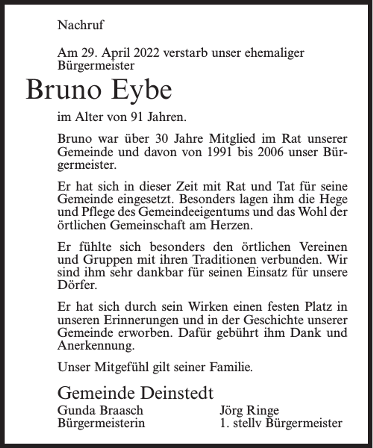 <p>Nachruf<br />Am 29. April 2022 verstarb unser ehemaliger<br />Bürgermeister</p><p>Bruno Eybe</p><p>im Alter von 91 Jahren.<br />Bruno war über 30 Jahre Mitglied im Rat unserer<br />Gemeinde und davon von 1991 bis 2006 unser Bürgermeister.<br />Er hat sich in dieser Zeit mit Rat und Tat für seine<br />Gemeinde eingesetzt. Besonders lagen ihm die Hege<br />und Pflege des Gemeindeeigentums und das Wohl der<br />örtlichen Gemeinschaft am Herzen.<br />Er fühlte sich besonders den örtlichen Vereinen<br />und Gruppen mit ihren Traditionen verbunden. Wir<br />sind ihm sehr dankbar für seinen Einsatz für unsere<br />Dörfer.<br />Er hat sich durch sein Wirken einen festen Platz in<br />unseren Erinnerungen und in der Geschichte unserer<br />Gemeinde erworben. Dafür gebührt ihm Dank und<br />Anerkennung.<br />Unser Mitgefühl gilt seiner Familie.</p><p>Gemeinde Deinstedt<br />Gunda Braasch<br />Bürgermeisterin</p><p>Jörg Ringe<br />1. stellv Bürgermeister</p>