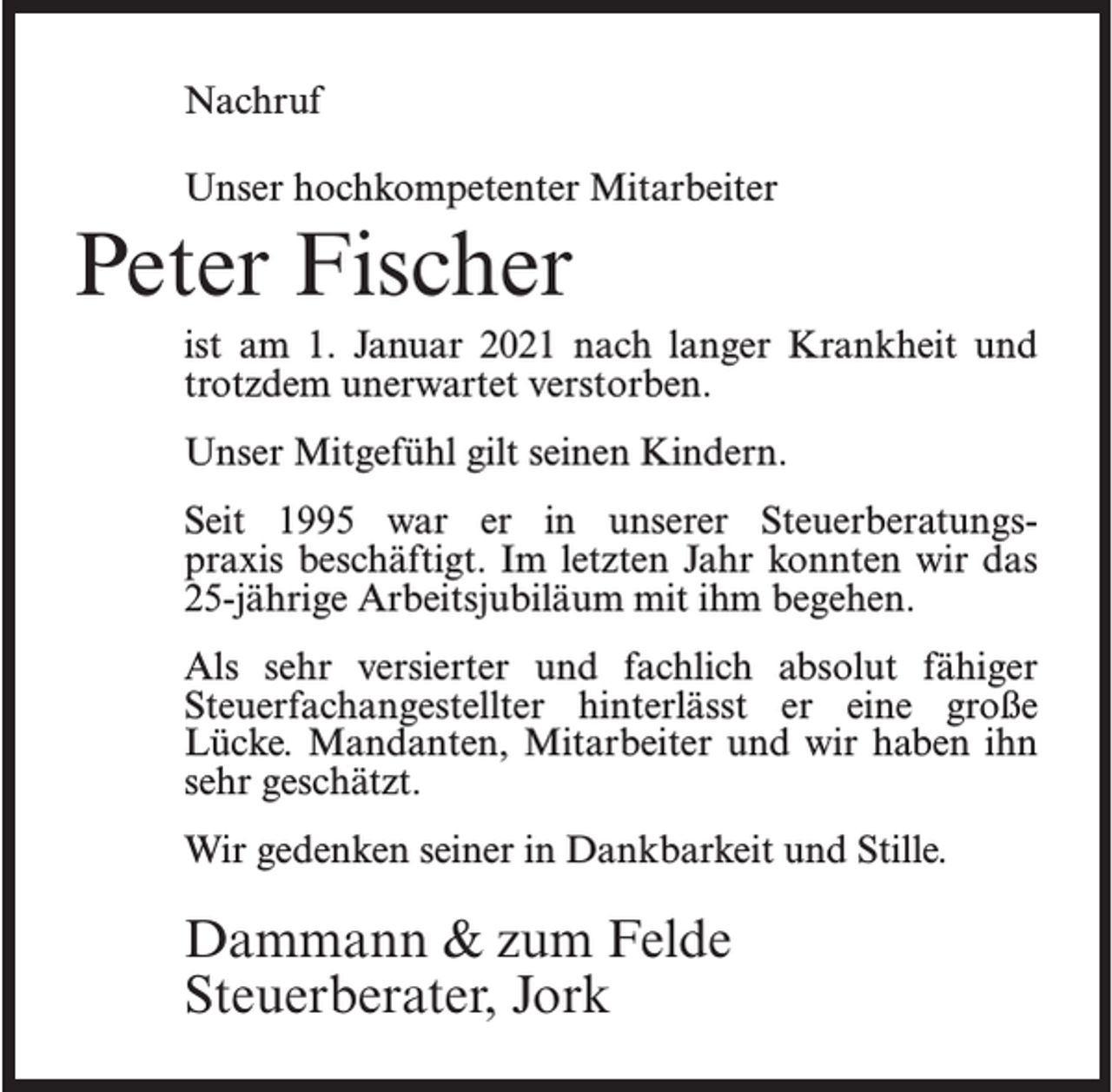 <p>Nachruf<br />Unser hochkompetenter Mitarbeiter</p><p>Peter Fischer<br />ist am 1. Januar 2021 nach langer Krankheit und<br />trotzdem unerwartet verstorben.<br />Unser Mitgefühl gilt seinen Kindern.<br />Seit 1995 war er in unserer Steuerberatungspraxis beschäftigt. Im letzten Jahr konnten wir das<br />25-jährige Arbeitsjubiläum mit ihm begehen.<br />Als sehr versierter und fachlich absolut fähiger<br />Steuerfachangestellter hinterlässt er eine große<br />Lücke. Mandanten, Mitarbeiter und wir haben ihn<br />sehr geschätzt.<br />Wir gedenken seiner in Dankbarkeit und Stille.</p><p>Dammann &amp; zum Felde<br />Steuerberater, Jork</p>