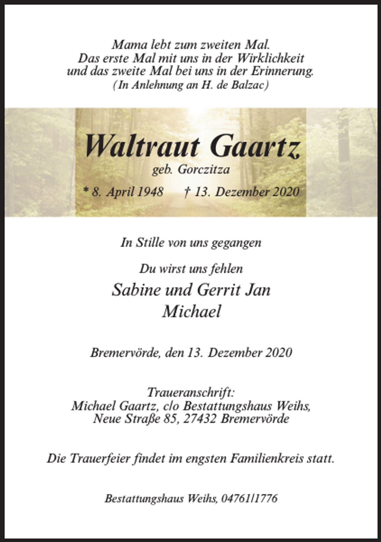 <p>Mama lebt zum zweiten Mal.<br />Das erste Mal mit uns in der Wirklichkeit<br />und das zweite Mal bei uns in der Erinnerung.<br />(In Anlehnung an H. de Balzac)</p><p>Waltraut Gaartz<br />geb. Gorczitza</p><p>* 8. April 1948</p><p>† 13. Dezember 2020</p><p>In Stille von uns gegangen<br />Du wirst uns fehlen</p><p>Sabine und Gerrit Jan<br />Michael<br />Bremervörde, den 13. Dezember 2020<br />Traueranschrift:<br />Michael Gaartz, c/o Bestattungshaus Weihs,<br />Neue Straße 85, 27432 Bremervörde<br />Die Trauerfeier findet im engsten Familienkreis statt.<br />Bestattungshaus Weihs, 04761/1776</p>