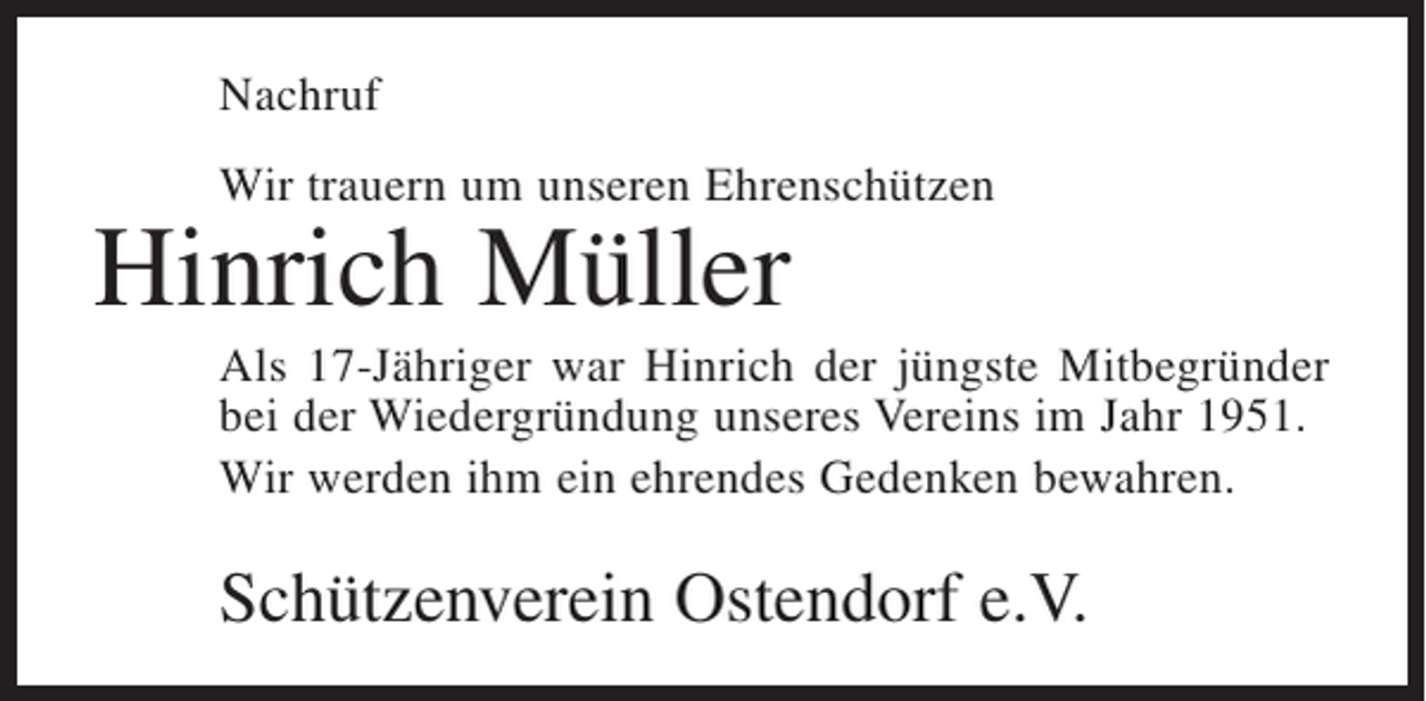 <p>Nachruf<br />Wir trauern um unseren Ehrenschützen</p><p>Hinrich Müller</p><p>Als 17-Jähriger war Hinrich der jüngste Mitbegründer<br />bei der Wiedergründung unseres Vereins im Jahr 1951.<br />Wir werden ihm ein ehrendes Gedenken bewahren.</p><p>Schützenverein Ostendorf e.V.</p>