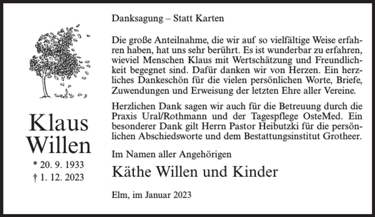 <p>Danksagung – Statt Karten<br />Die große Anteilnahme, die wir auf so vielfältige Weise erfahren haben, hat uns sehr berührt. Es ist wunderbar zu erfahren,<br />wieviel Menschen Klaus mit Wertschätzung und Freundlichkeit begegnet sind. Dafür danken wir von Herzen. Ein herzliches Dankeschön für die vielen persönlichen Worte, Briefe,<br />Zuwendungen und Erweisung der letzten Ehre aller Vereine.</p><p>Klaus<br />Willen<br />* 20. 9. 1933<br />† 1. 12. 2023</p><p>Herzlichen Dank sagen wir auch für die Betreuung durch die<br />Praxis Ural/Rothmann und der Tagespflege OsteMed. Ein<br />besonderer Dank gilt Herrn Pastor Heibutzki für die persönlichen Abschiedsworte und dem Bestattungsinstitut Grotheer.<br />Im Namen aller Angehörigen</p><p>Käthe Willen und Kinder<br />Elm, im Januar 2023</p>