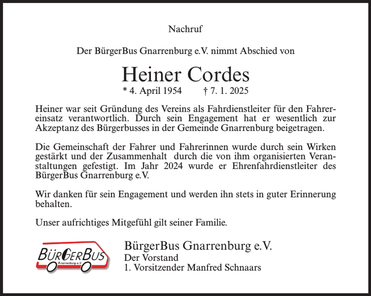 <p>Nachruf<br />Der BürgerBus Gnarrenburg e.V. nimmt Abschied von</p><p>Heiner Cordes<br />* 4. April 1954</p><p>† 7. 1. 2025</p><p>Heiner war seit Gründung des Vereins als Fahrdienstleiter für den Fahrereinsatz verantwortlich. Durch sein Engagement hat er wesentlich zur<br />Akzeptanz des Bürgerbusses in der Gemeinde Gnarrenburg beigetragen.<br />Die Gemeinschaft der Fahrer und Fahrerinnen wurde durch sein Wirken<br />gestärkt und der Zusammenhalt durch die von ihm organisierten Veranstaltungen gefestigt. Im Jahr 2024 wurde er Ehrenfahrdienstleiter des<br />BürgerBus Gnarrenburg e.V.<br />Wir danken für sein Engagement und werden ihn stets in guter Erinnerung<br />behalten.<br />Unser aufrichtiges Mitgefühl gilt seiner Familie.</p><p>BürgerBus Gnarrenburg e.V.<br />Der Vorstand<br />1. Vorsitzender Manfred Schnaars</p>