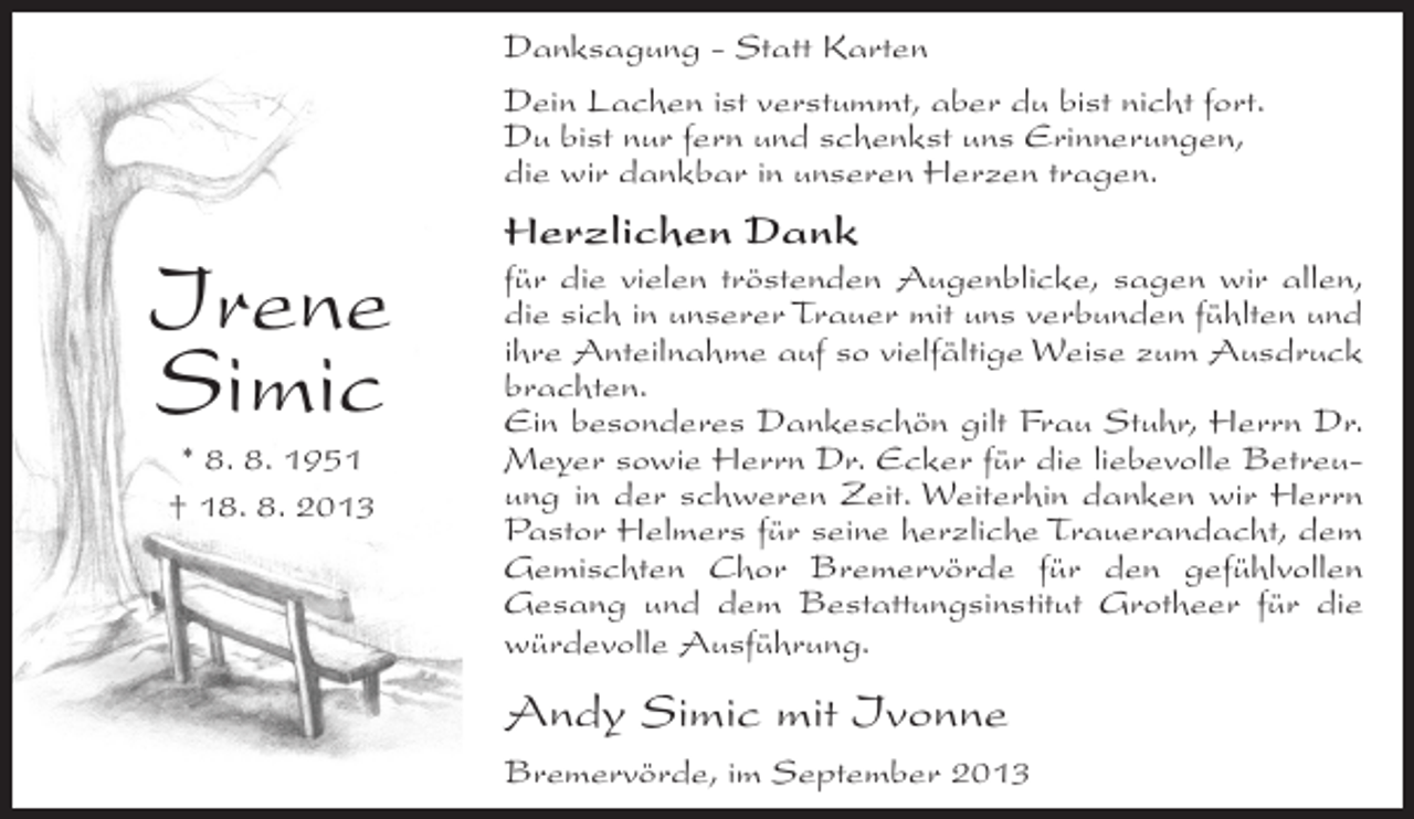 <p>Danksagung - Statt Karten<br />Dein Lachen ist verstummt, aber du bist nicht fort.<br />Du bist nur fern und schenkst uns Erinnerungen,<br />die wir dankbar in unseren Herzen tragen.</p><p>Irene<br />Simic<br />* 8. 8. 1951<br />† 18. 8. 2013</p><p>Herzlichen Dank<br />für die vielen tröstenden Augenblicke, sagen wir allen,<br />die sich in unserer Trauer mit uns verbunden fühlten und<br />ihre Anteilnahme auf so vielfältige Weise zum Ausdruck<br />brachten.<br />Ein besonderes Dankeschön gilt Frau Stuhr, Herrn Dr.<br />Meyer sowie Herrn Dr. Ecker für die liebevolle Betreuung in der schweren Zeit. Weiterhin danken wir Herrn<br />Pastor Helmers für seine herzliche Trauerandacht, dem<br />Gemischten Chor Bremervörde für den gefühlvollen<br />Gesang und dem Bestattungsinstitut Grotheer für die<br />würdevolle Ausführung.</p><p>Andy Simic mit Ivonne<br />Bremervörde, im September 2013</p>