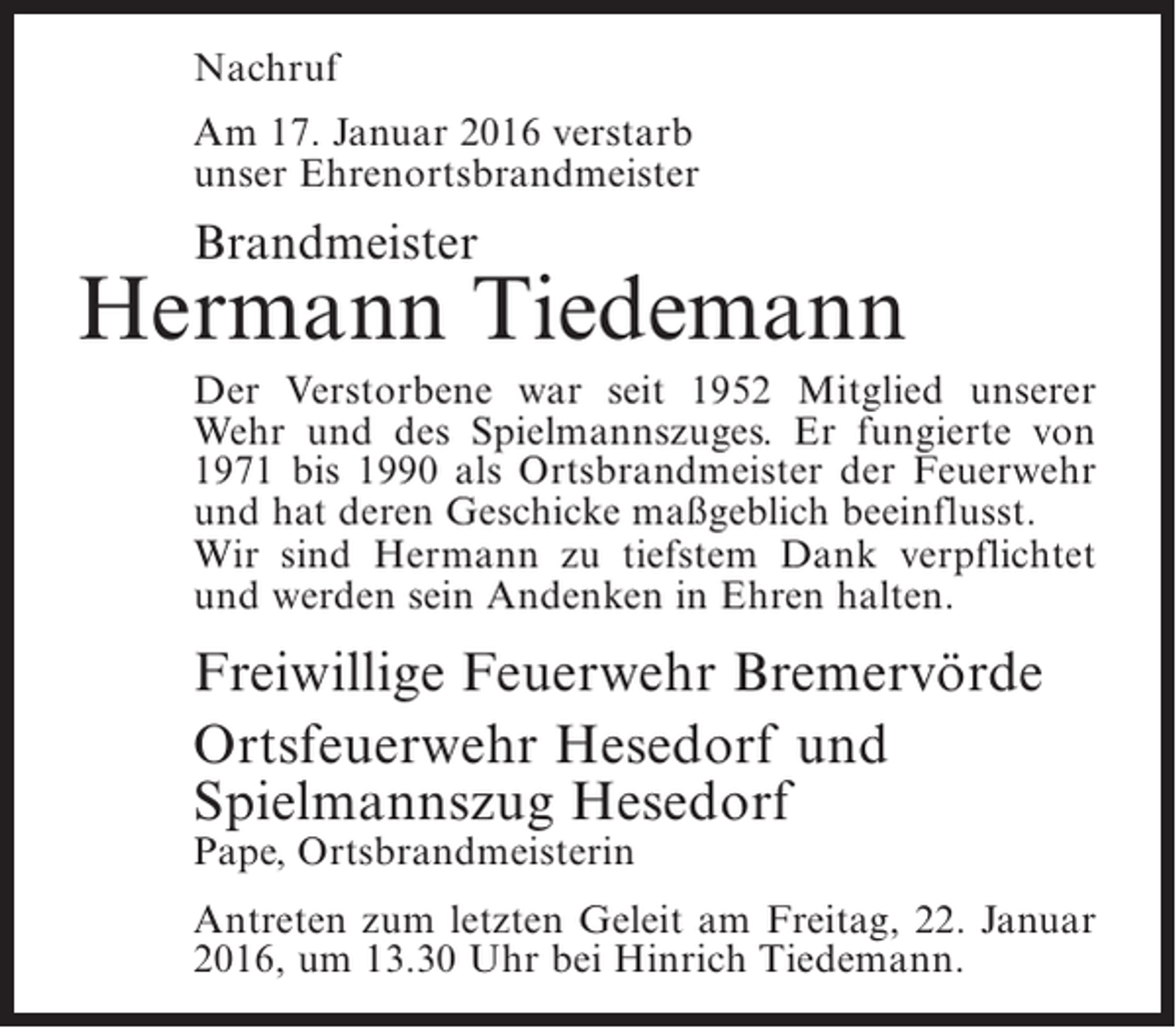 <p>Nachruf<br />Am 17. Januar 2016 verstarb<br />unser Ehrenortsbrandmeister</p><p>Brandmeister</p><p>Hermann Tiedemann<br />Der Verstorbene war seit 1952 Mitglied unserer<br />Wehr und des Spielmannszuges. Er fungierte von<br />1971 bis 1990 als Ortsbrandmeister der Feuerwehr<br />und hat deren Geschicke maßgeblich beeinflusst.<br />Wir sind Hermann zu tiefstem Dank verpflichtet<br />und werden sein Andenken in Ehren halten.</p><p>Freiwillige Feuerwehr Bremervörde<br />Ortsfeuerwehr Hesedorf und<br />Spielmannszug Hesedorf<br />Pape, Ortsbrandmeisterin</p><p>Antreten zum letzten Geleit am Freitag, 22. Januar<br />2016, um 13.30 Uhr bei Hinrich Tiedemann.</p>