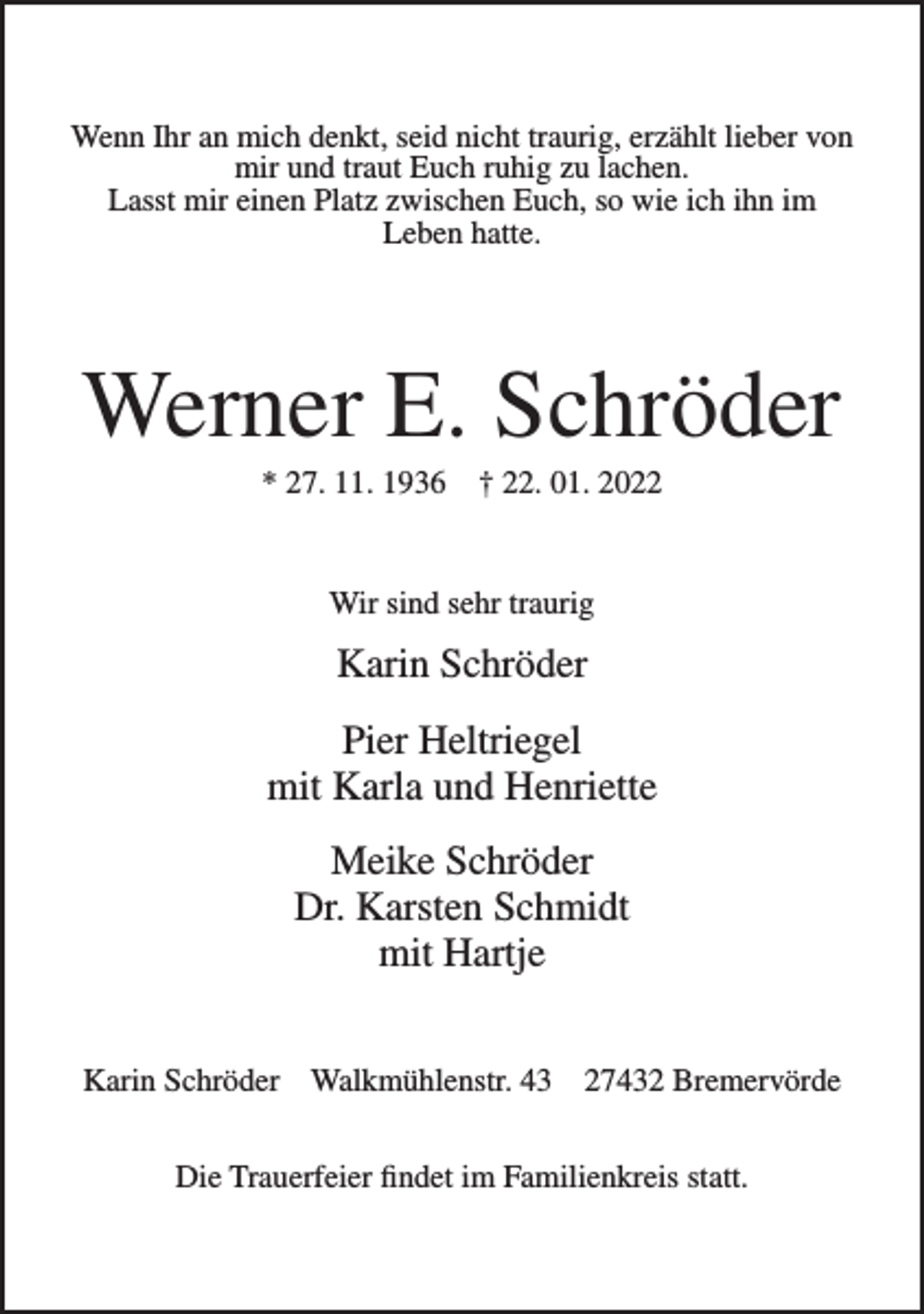 <p>Wenn Ihr an mich denkt, seid nicht traurig, erzählt lieber von<br />mir und traut Euch ruhig zu lachen.<br />Lasst mir einen Platz zwischen Euch, so wie ich ihn im<br />Leben hatte.</p><p>Werner E. Schröder<br />* 27. 11. 1936</p><p>† 22. 01. 2022</p><p>Wir sind sehr traurig</p><p>Karin Schröder<br />Pier Heltriegel<br />mit Karla und Henriette<br />Meike Schröder<br />Dr. Karsten Schmidt<br />mit Hartje<br />Karin Schröder Walkmühlenstr. 43</p><p>27432 Bremervörde</p><p>Die Trauerfeier findet im Familienkreis statt.</p>