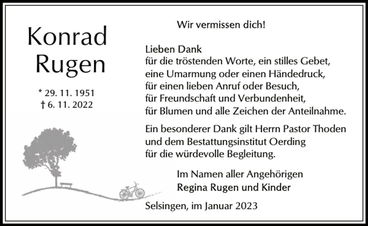 <p>Konrad<br />Rugen<br />* 29. 11. 1951<br />† 6. 11. 2022</p><p>für die tröstenden Worte, ein stilles Gebet,<br />eine Umarmung oder einen Händedruck,<br />für einen lieben Anruf oder Besuch,<br />für Freundschaft und Verbundenheit,<br />für Blumen und alle Zeichen der Anteilnahme.<br />Ein besonderer Dank gilt Herrn Pastor Thoden<br />und dem Bestattungsinstitut Oerding<br />für die würdevolle Begleitung.<br />Im Namen aller Angehörigen<br />Selsingen, im Januar 2023</p>